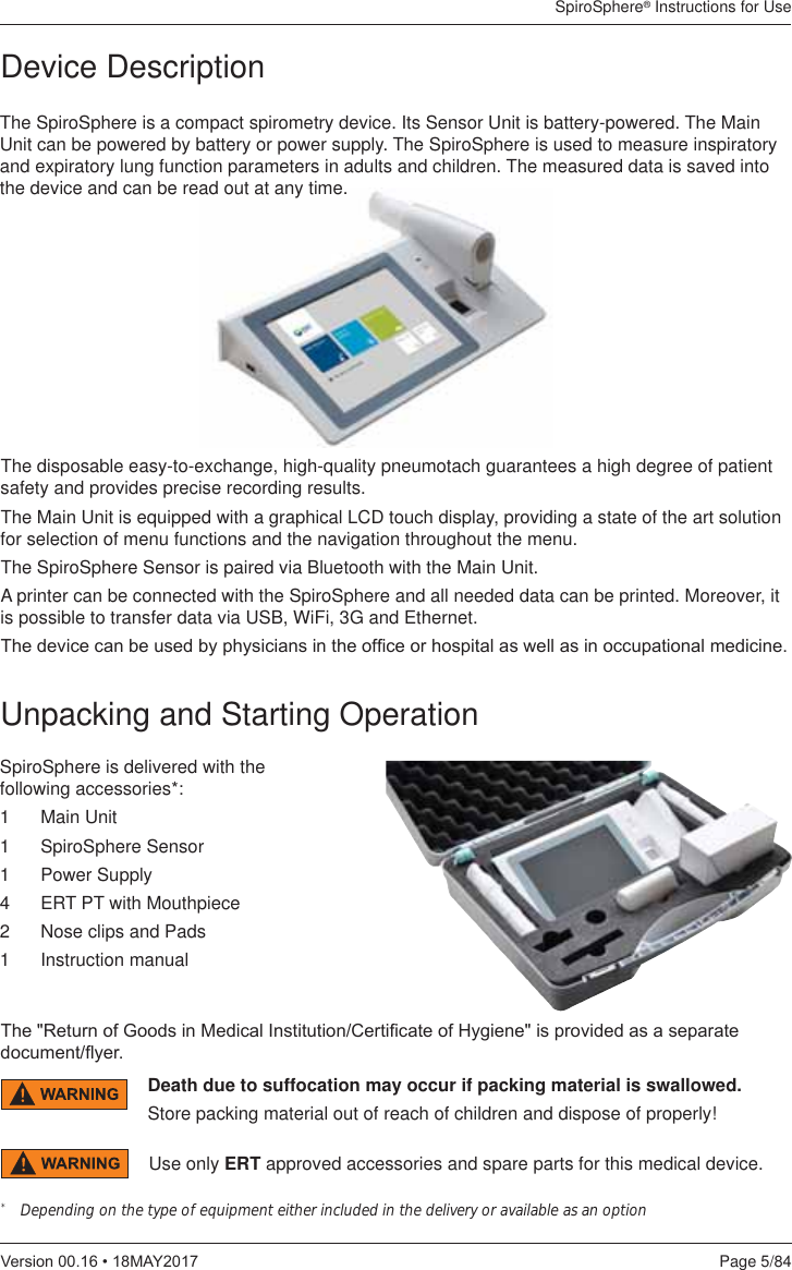 SpiroSphere® Instructions for UsePage 5/849HUVLRQ0$&lt;Device DescriptionThe SpiroSphere is a compact spirometry device. Its Sensor Unit is battery-powered. The Main Unit can be powered by battery or power supply. The SpiroSphere is used to measure inspiratory and expiratory lung function parameters in adults and children. The measured data is saved into the device and can be read out at any time. The disposable easy-to-exchange, high-quality pneumotach guarantees a high degree of patient safety and provides precise recording results.The Main Unit is equipped with a graphical LCD touch display, providing a state of the art solution for selection of menu functions and the navigation throughout the menu.The SpiroSphere Sensor is paired via Bluetooth with the Main Unit.A printer can be connected with the SpiroSphere and all needed data can be printed. Moreover, it is possible to transfer data via USB, WiFi, 3G and Ethernet.7KHGHYLFHFDQEHXVHGE\SK\VLFLDQVLQWKHRI¿FHRUKRVSLWDODVZHOODVLQRFFXSDWLRQDOPHGLFLQHUnpacking and Starting OperationSpiroSphere is delivered with the following accessories*:1   Main Unit1 SpiroSphere Sensor1 Power Supply4  ERT PT with Mouthpiece2  Nose clips and Pads1 Instruction manual*   Depending on the type of equipment either included in the delivery or available as an option Death due to suffocation may occur if packing material is swallowed.Store packing material out of reach of children and dispose of properly!Use only ERT approved accessories and spare parts for this medical device.7KH5HWXUQRI*RRGVLQ0HGLFDO,QVWLWXWLRQ&amp;HUWL¿FDWHRI+\JLHQHLVSURYLGHGDVDVHSDUDWHGRFXPHQWÀ\HU