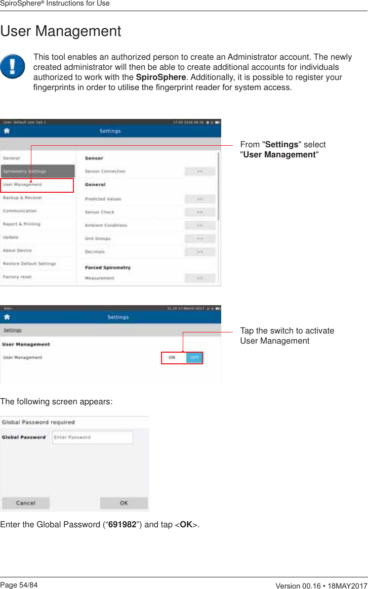 SpiroSphere® Instructions for UsePage 54/84  9HUVLRQ0$&lt;From &quot;Settings&quot; select &quot;User Management&quot;This tool enables an authorized person to create an Administrator account. The newly created administrator will then be able to create additional accounts for individuals authorized to work with the SpiroSphere. Additionally, it is possible to register your ¿QJHUSULQWVLQRUGHUWRXWLOLVHWKH¿QJHUSULQWUHDGHUIRUV\VWHPDFFHVVTap the switch to activate User ManagementThe following screen appears:Enter the Global Password (“691982”) and tap &lt;OK&gt;.User Management