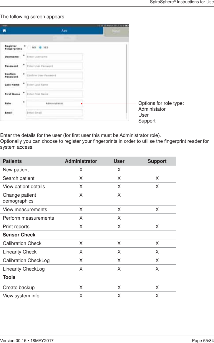 SpiroSphere® Instructions for UsePage 55/849HUVLRQ0$&lt;The following screen appears:(QWHUWKHGHWDLOVIRUWKHXVHUIRU¿UVWXVHUWKLVPXVWEH$GPLQLVWUDWRUUROH2SWLRQDOO\\RXFDQFKRRVHWRUHJLVWHU\RXU¿QJHUSULQWVLQRUGHUWRXWLOLVHWKH¿QJHUSULQWUHDGHUIRUsystem access.Patients Administrator User SupportNew patient X XSearch patient X X XView patient details X X XChange patient demographics XXView measurements X X XPerform measurements X XPrint reports X X XSensor CheckCalibration Check X X XLinearity Check X X XCalibration CheckLog X X XLinearity CheckLog X X X ToolsCreate backup X X XView system info X X XOptions for role type:AdministatorUserSupport