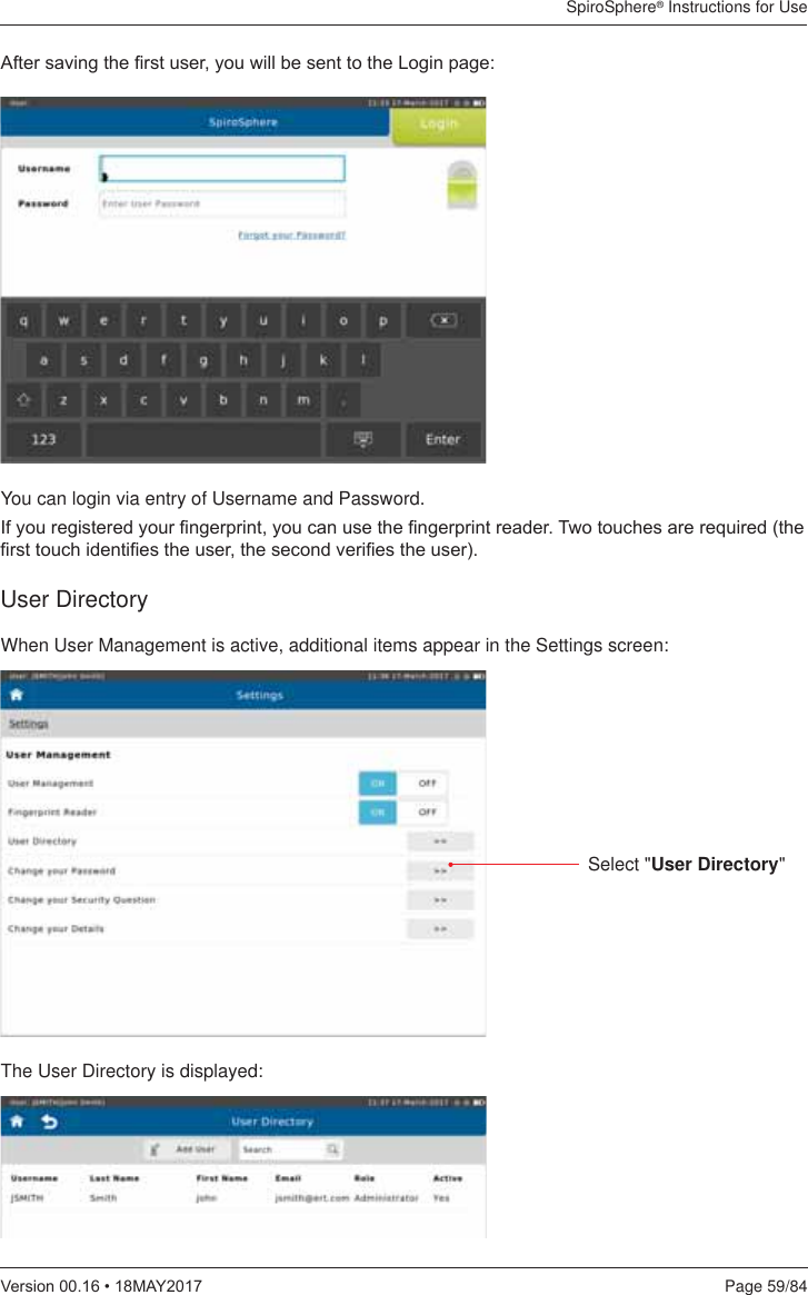 SpiroSphere® Instructions for UsePage 59/849HUVLRQ0$&lt;$IWHUVDYLQJWKH¿UVWXVHU\RXZLOOEHVHQWWRWKH/RJLQSDJHYou can login via entry of Username and Password.,I\RXUHJLVWHUHG\RXU¿QJHUSULQW\RXFDQXVHWKH¿QJHUSULQWUHDGHU7ZRWRXFKHVDUHUHTXLUHGWKH¿UVWWRXFKLGHQWL¿HVWKHXVHUWKHVHFRQGYHUL¿HVWKHXVHUWhen User Management is active, additional items appear in the Settings screen:The User Directory is displayed:User DirectorySelect &quot;User Directory&quot;