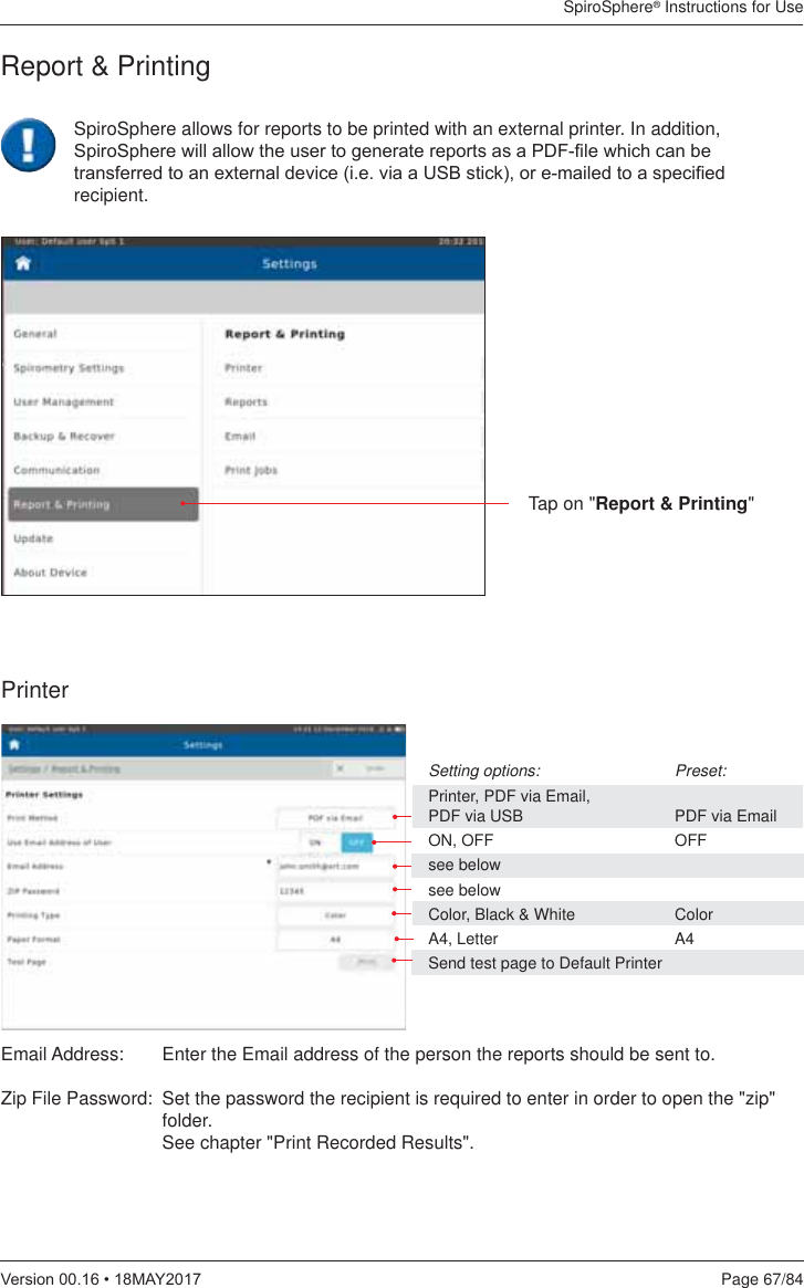 SpiroSphere® Instructions for UsePage 67/849HUVLRQ0$&lt;Report &amp; PrintingTap on &quot;Report &amp; Printing&quot;PrinterSetting options:    Preset:Printer, PDF via Email,  PDF via USB    PDF via EmailON, OFF    OFFsee belowsee belowColor, Black &amp; White  ColorA4, Letter    A4Send test page to Default PrinterEmail Address:   Enter the Email address of the person the reports should be sent to. Zip File Password:  Set the password the recipient is required to enter in order to open the &quot;zip&quot; folder. See chapter &quot;Print Recorded Results&quot;.SpiroSphere allows for reports to be printed with an external printer. In addition, 6SLUR6SKHUHZLOODOORZWKHXVHUWRJHQHUDWHUHSRUWVDVD3&apos;)¿OHZKLFKFDQEHWUDQVIHUUHGWRDQH[WHUQDOGHYLFHLHYLDD86%VWLFNRUHPDLOHGWRDVSHFL¿HGrecipient.