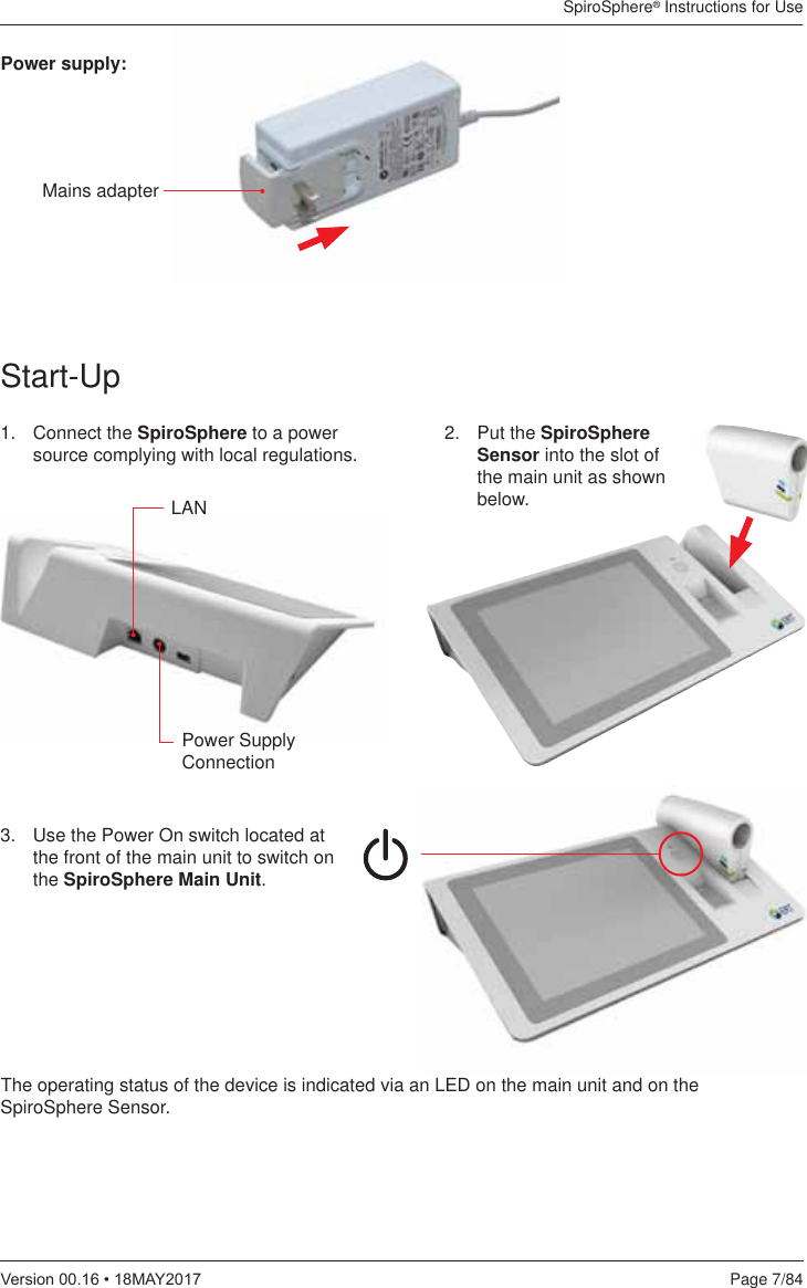 SpiroSphere® Instructions for UsePage 7/849HUVLRQ0$&lt;Start-Up1. Connect the SpiroSphere to a power source complying with local regulations. 3.   Use the Power On switch located at the front of the main unit to switch on the SpiroSphere Main Unit. LANPower Supply Connection2. Put the SpiroSphere Sensor into the slot of the main unit as shown below.Power supply:The operating status of the device is indicated via an LED on the main unit and on the SpiroSphere Sensor.Mains adapter