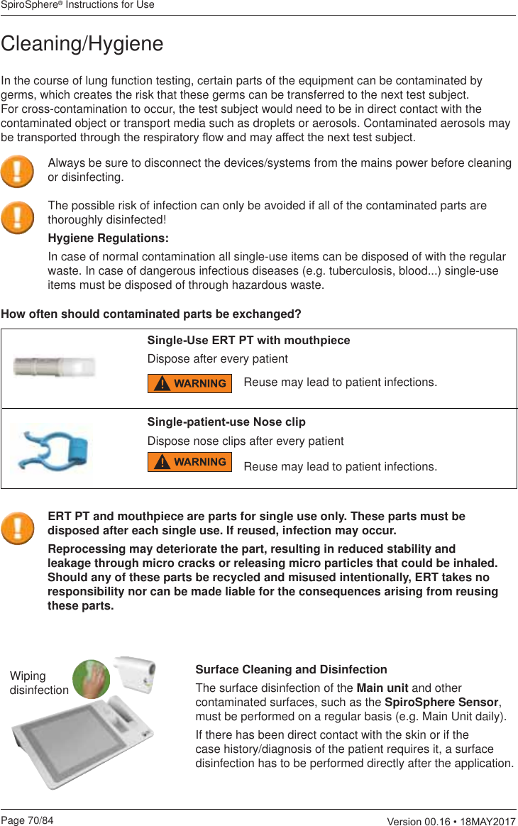 SpiroSphere® Instructions for UsePage 70/84  9HUVLRQ0$&lt;In the course of lung function testing, certain parts of the equipment can be contaminated by germs, which creates the risk that these germs can be transferred to the next test subject. For cross-contamination to occur, the test subject would need to be in direct contact with the contaminated object or transport media such as droplets or aerosols. Contaminated aerosols may EHWUDQVSRUWHGWKURXJKWKHUHVSLUDWRU\ÀRZDQGPD\DIIHFWWKHQH[WWHVWVXEMHFW6LQJOH8VH(5737ZLWKPRXWKSLHFHDispose after every patientHow often should contaminated parts be exchanged?Reuse may lead to patient infections.Wiping disinfectionSurface Cleaning and DisinfectionThe surface disinfection of the Main unit and other contaminated surfaces, such as the SpiroSphere Sensor, must be performed on a regular basis (e.g. Main Unit daily).If there has been direct contact with the skin or if the case history/diagnosis of the patient requires it, a surface disinfection has to be performed directly after the application. Cleaning/Hygiene6LQJOHSDWLHQWXVH1RVHFOLSDispose nose clips after every patientReuse may lead to patient infections.The possible risk of infection can only be avoided if all of the contaminated parts are thoroughly disinfected!Hygiene Regulations:In case of normal contamination all single-use items can be disposed of with the regular waste. In case of dangerous infectious diseases (e.g. tuberculosis, blood...) single-use items must be disposed of through hazardous waste.ERT PT and mouthpiece are parts for single use only. These parts must be disposed after each single use. If reused, infection may occur. Reprocessing may deteriorate the part, resulting in reduced stability and leakage through micro cracks or releasing micro particles that could be inhaled. Should any of these parts be recycled and misused intentionally, ERT takes no responsibility nor can be made liable for the consequences arising from reusing these parts.Always be sure to disconnect the devices/systems from the mains power before cleaning or disinfecting.