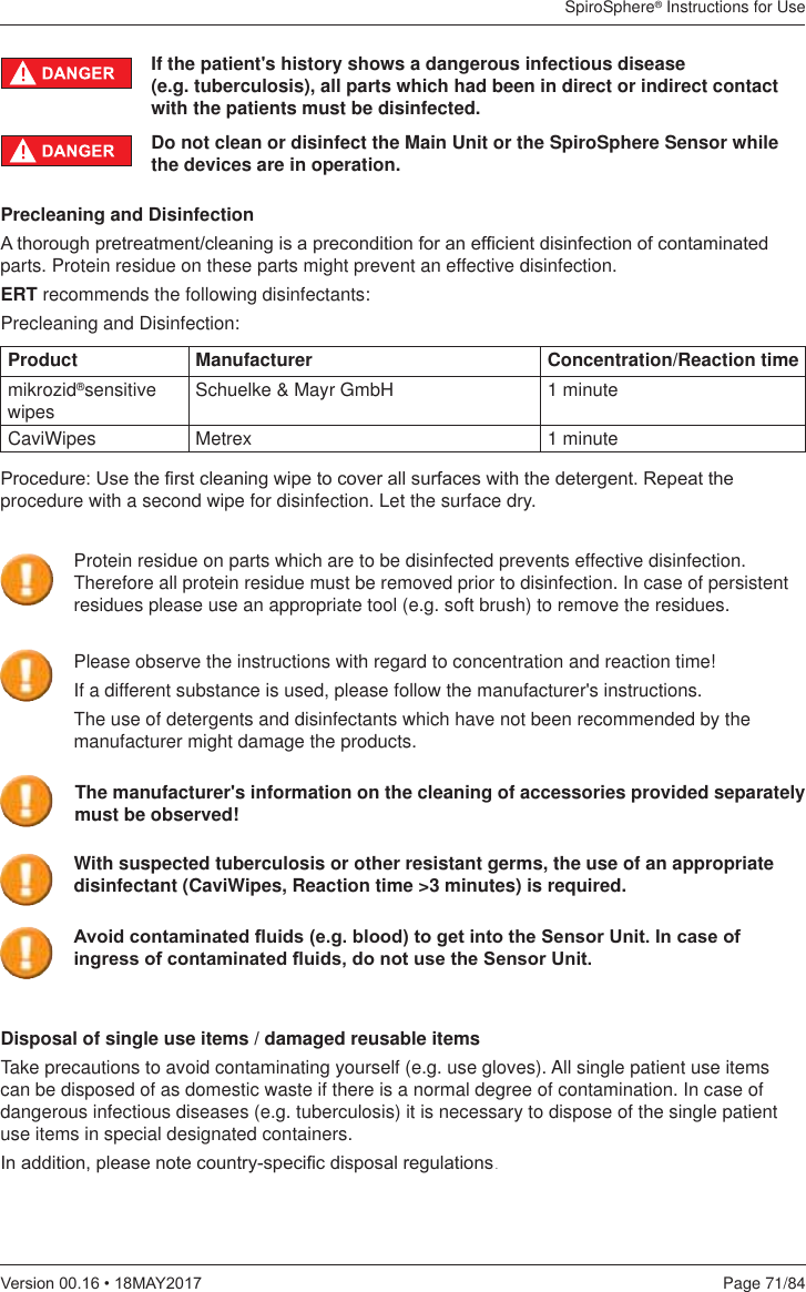 SpiroSphere® Instructions for UsePage 71/849HUVLRQ0$&lt;If the patient&apos;s history shows a dangerous infectious disease  (e.g. tuberculosis), all parts which had been in direct or indirect contact with the patients must be disinfected. Precleaning and Disinfection$WKRURXJKSUHWUHDWPHQWFOHDQLQJLVDSUHFRQGLWLRQIRUDQHI¿FLHQWGLVLQIHFWLRQRIFRQWDPLQDWHGparts. Protein residue on these parts might prevent an effective disinfection.ERT recommends the following disinfectants:Precleaning and Disinfection:Product Manufacturer Concentration/Reaction timemikrozid®sensitive wipes Schuelke &amp; Mayr GmbH 1 minuteCaviWipes Metrex 1 minute3URFHGXUH8VHWKH¿UVWFOHDQLQJZLSHWRFRYHUDOOVXUIDFHVZLWKWKHGHWHUJHQW5HSHDWWKHprocedure with a second wipe for disinfection. Let the surface dry.Disposal of single use items / damaged reusable itemsTake precautions to avoid contaminating yourself (e.g. use gloves). All single patient use items can be disposed of as domestic waste if there is a normal degree of contamination. In case of dangerous infectious diseases (e.g. tuberculosis) it is necessary to dispose of the single patient use items in special designated containers. ,QDGGLWLRQSOHDVHQRWHFRXQWU\VSHFL¿FGLVSRVDOUHJXODWLRQV. Do not clean or disinfect the Main Unit or the SpiroSphere Sensor while the devices are in operation.Please observe the instructions with regard to concentration and reaction time!If a different substance is used, please follow the manufacturer&apos;s instructions.The use of detergents and disinfectants which have not been recommended by the manufacturer might damage the products.The manufacturer&apos;s information on the cleaning of accessories provided separately must be observed! With suspected tuberculosis or other resistant germs, the use of an appropriate disinfectant (CaviWipes, Reaction time &gt;3 minutes) is required.Protein residue on parts which are to be disinfected prevents effective disinfection. Therefore all protein residue must be removed prior to disinfection. In case of persistent residues please use an appropriate tool (e.g. soft brush) to remove the residues.$YRLGFRQWDPLQDWHGÀXLGVHJEORRGWRJHWLQWRWKH6HQVRU8QLW,QFDVHRILQJUHVVRIFRQWDPLQDWHGÀXLGVGRQRWXVHWKH6HQVRU8QLW