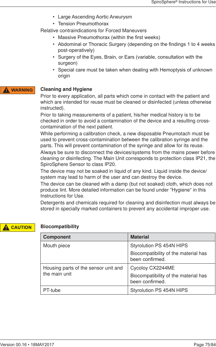 SpiroSphere® Instructions for UsePage 75/849HUVLRQ0$&lt;Cleaning and HygienePrior to every application, all parts which come in contact with the patient and which are intended for reuse must be cleaned or disinfected (unless otherwise instructed).Prior to taking measurements of a patient, his/her medical history is to be checked in order to avoid a contamination of the device and a resulting cross-contamination of the next patient.While performing a calibration check, a new disposable Pneumotach must be used to prevent cross-contamination between the calibration syringe and the parts. This will prevent contamination of the syringe and allow for its reuse.  Always be sure to disconnect the devices/systems from the mains power before cleaning or disinfecting. The Main Unit corresponds to protection class IP21, the SpiroSphere Sensor to class IP20. The device may not be soaked in liquid of any kind. Liquid inside the device/system may lead to harm of the user and can destroy the device. The device can be cleaned with a damp (but not soaked) cloth, which does not produce lint. More detailed information can be found under “Hygiene“ in this Instructions for Use. Detergents and chemicals required for cleaning and disinfection must always be stored in specially marked containers to prevent any accidental improper use.  /DUJH$VFHQGLQJ$RUWLF$QHXU\VP 7HQVLRQ3QHXPRWKRUD[Relative contraindications for Forced Maneuvers 0DVVLYH3QHXPRWKRUD[ZLWKLQWKH¿UVWZHHNV $EGRPLQDORU7KRUDFLF6XUJHU\GHSHQGLQJRQWKH¿QGLQJVWRZHHNVpost-operatively) 6XUJHU\RIWKH(\HV%UDLQRU(DUVYDULDEOHFRQVXOWDWLRQZLWKWKHsurgeon) 6SHFLDOFDUHPXVWEHWDNHQZKHQGHDOLQJZLWK+HPRSW\VLVRIXQNQRZQoriginBiocompatibilityComponent MaterialMouth piece Styrolution PS 454N HIPSBiocompatibility of the material has EHHQFRQ¿UPHGHousing parts of the sensor unit and the main unit Cycoloy CX2244MEBiocompatibility of the material has EHHQFRQ¿UPHGPT-tube Styrolution PS 454N HIPS