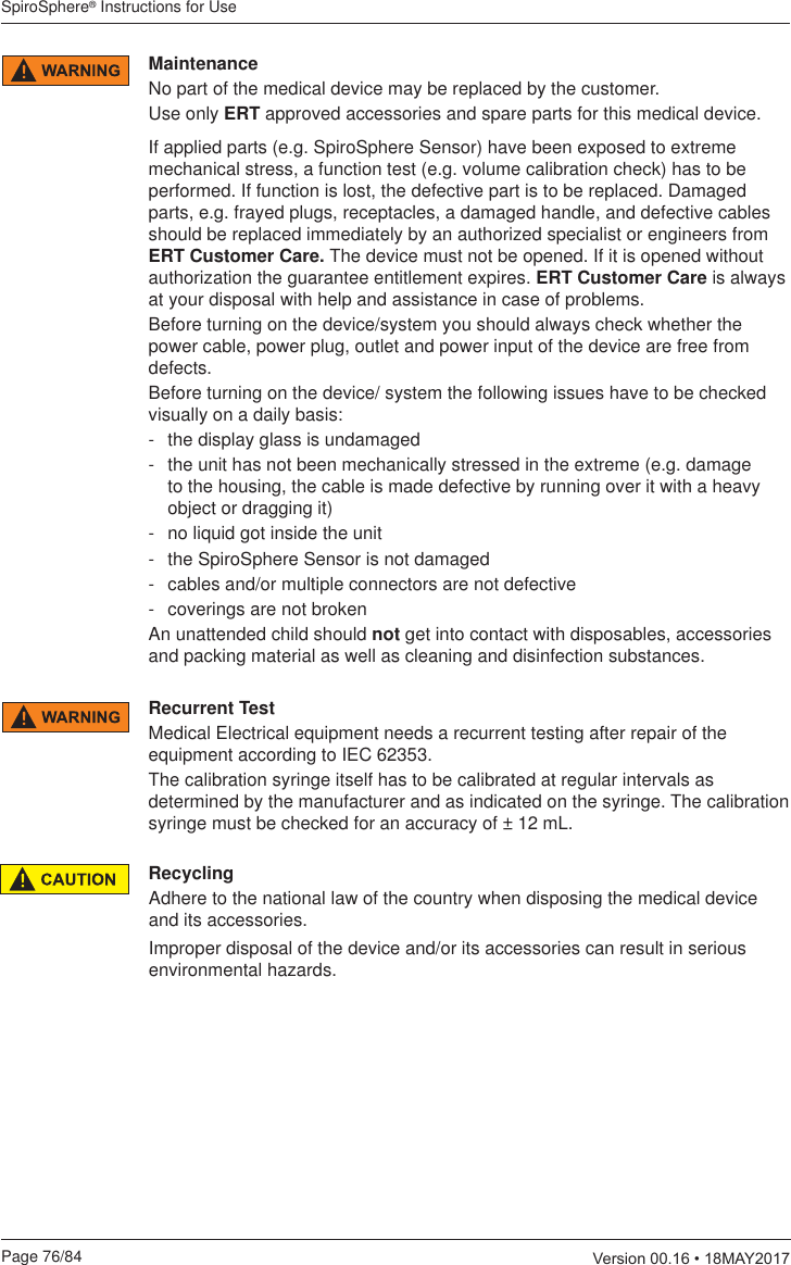 SpiroSphere® Instructions for UsePage 76/84  9HUVLRQ0$&lt;Recurrent TestMedical Electrical equipment needs a recurrent testing after repair of the equipment according to IEC 62353.The calibration syringe itself has to be calibrated at regular intervals as determined by the manufacturer and as indicated on the syringe. The calibration syringe must be checked for an accuracy of ± 12 mL.RecyclingAdhere to the national law of the country when disposing the medical device and its accessories.Improper disposal of the device and/or its accessories can result in serious environmental hazards. MaintenanceNo part of the medical device may be replaced by the customer.Use only ERT approved accessories and spare parts for this medical device. If applied parts (e.g. SpiroSphere Sensor) have been exposed to extreme mechanical stress, a function test (e.g. volume calibration check) has to be performed. If function is lost, the defective part is to be replaced. Damaged parts, e.g. frayed plugs, receptacles, a damaged handle, and defective cables should be replaced immediately by an authorized specialist or engineers from ERT Customer Care. The device must not be opened. If it is opened without authorization the guarantee entitlement expires. ERT Customer Care is always at your disposal with help and assistance in case of problems.Before turning on the device/system you should always check whether the power cable, power plug, outlet and power input of the device are free from defects.Before turning on the device/ system the following issues have to be checked visually on a daily basis:-  the display glass is undamaged-  the unit has not been mechanically stressed in the extreme (e.g. damage to the housing, the cable is made defective by running over it with a heavy object or dragging it)-  no liquid got inside the unit-  the SpiroSphere Sensor is not damaged-  cables and/or multiple connectors are not defective-  coverings are not brokenAn unattended child should not get into contact with disposables, accessories and packing material as well as cleaning and disinfection substances. 