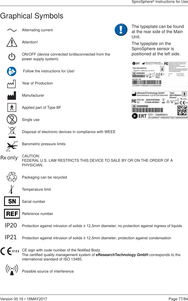 SpiroSphere® Instructions for UsePage 77/849HUVLRQ0$&lt;Graphical SymbolsAlternating currentAttention!ON/OFF (device connected to/disconnected from the  power supply system) Follow the instructions for Use!Year of ProductionManufacturerApplied part of Type BFSingle useDisposal of electronic devices in compliance with WEEEBarometric pressure limitsCAUTION: FEDERAL U.S. LAW RESTRICTS THIS DEVICE TO SALE BY OR ON THE ORDER OF A PHYSICIAN.Packaging can be recycledTemperature limitSerial numberReference number3URWHFWLRQDJDLQVWLQWUXVLRQRIVROLGVPPGLDPHWHUQRSURWHFWLRQDJDLQVWLQJUHVVRIOLTXLGV3URWHFWLRQDJDLQVWLQWUXVLRQRIVROLGVPPGLDPHWHUSURWHFWLRQDJDLQVWFRQGHQVDWLRQ&amp;(VLJQZLWKFRGHQXPEHURIWKH1RWL¿HG%RG\7KHFHUWL¿HGTXDOLW\PDQDJHPHQWV\VWHPRIeResearchTechnology GmbH corresponds to the international standard of ISO 13485.Possible source of interferenceRx onlyIP20IP21The typeplate can be found at the rear side of the Main Unit.The typeplate on the SpiroSphere sensor is positioned at the left side.