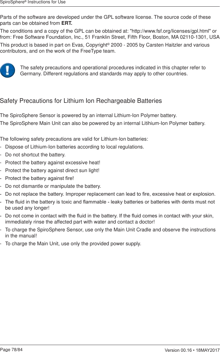 SpiroSphere® Instructions for UsePage 78/84  9HUVLRQ0$&lt;Parts of the software are developed under the GPL software license. The source code of these parts can be obtained from ERT. The conditions and a copy of the GPL can be obtained at: &quot;http://www.fsf.org/licenses/gpl.html&quot; or from: Free Software Foundation, Inc., 51 Franklin Street, Fifth Floor, Boston, MA 02110-1301, USAThis product is based in part on Evas, Copyright© 2000 - 2005 by Carsten Haitzler and various contributors, and on the work of the FreeType team.Safety Precautions for Lithium Ion Rechargeable BatteriesThe SpiroSphere Sensor is powered by an internal Lithium-Ion Polymer battery.The SpiroSphere Main Unit can also be powered by an internal Litihium-Ion Polymer battery.The following safety precautions are valid for Lithium-Ion batteries:-   Dispose of Lithium-Ion batteries according to local regulations.-   Do not shortcut the battery.-   Protect the battery against excessive heat!-   Protect the battery against direct sun light! 3URWHFWWKHEDWWHU\DJDLQVW¿UH-  Do not dismantle or manipulate the battery. &apos;RQRWUHSODFHWKHEDWWHU\,PSURSHUUHSODFHPHQWFDQOHDGWR¿UHH[FHVVLYHKHDWRUH[SORVLRQ 7KHÀXLGLQWKHEDWWHU\LVWR[LFDQGÀDPPDEOHOHDN\EDWWHULHVRUEDWWHULHVZLWKGHQWVPXVWQRWbe used any longer! &apos;RQRWFRPHLQFRQWDFWZLWKWKHÀXLGLQWKHEDWWHU\,IWKHÀXLGFRPHVLQFRQWDFWZLWK\RXUVNLQimmediately rinse the affected part with water and contact a doctor!-   To charge the SpiroSphere Sensor, use only the Main Unit Cradle and observe the instructions in the manual!-   To charge the Main Unit, use only the provided power supply.The safety precautions and operational procedures indicated in this chapter refer to Germany. Different regulations and standards may apply to other countries.