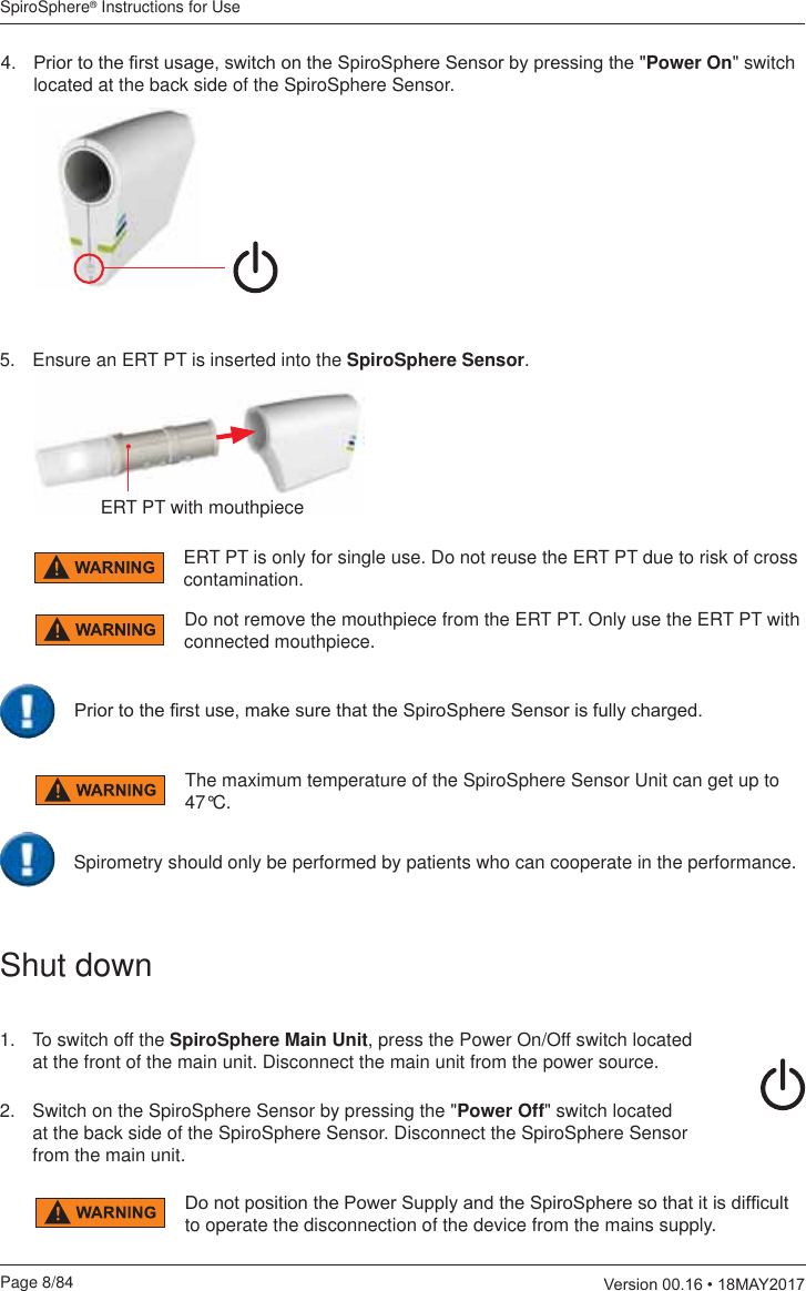 SpiroSphere® Instructions for UsePage 8/84  9HUVLRQ0$&lt; 3ULRUWRWKH¿UVWXVDJHVZLWFKRQWKH6SLUR6SKHUH6HQVRUE\SUHVVLQJWKHPower On&quot; switch located at the back side of the SpiroSphere Sensor.ERT PT with mouthpieceERT PT is only for single use. Do not reuse the ERT PT due to risk of cross contamination.Do not remove the mouthpiece from the ERT PT. Only use the ERT PT with connected mouthpiece.3ULRUWRWKH¿UVWXVHPDNHVXUHWKDWWKH6SLUR6SKHUH6HQVRULVIXOO\FKDUJHG5.  Ensure an ERT PT is inserted into the SpiroSphere Sensor.The maximum temperature of the SpiroSphere Sensor Unit can get up to 47°C.Spirometry should only be performed by patients who can cooperate in the performance.Shut down1.   To switch off the SpiroSphere Main Unit, press the Power On/Off switch located at the front of the main unit. Disconnect the main unit from the power source.2.   Switch on the SpiroSphere Sensor by pressing the &quot;Power Off&quot; switch located at the back side of the SpiroSphere Sensor. Disconnect the SpiroSphere Sensor from the main unit.&apos;RQRWSRVLWLRQWKH3RZHU6XSSO\DQGWKH6SLUR6SKHUHVRWKDWLWLVGLI¿FXOWto operate the disconnection of the device from the mains supply.
