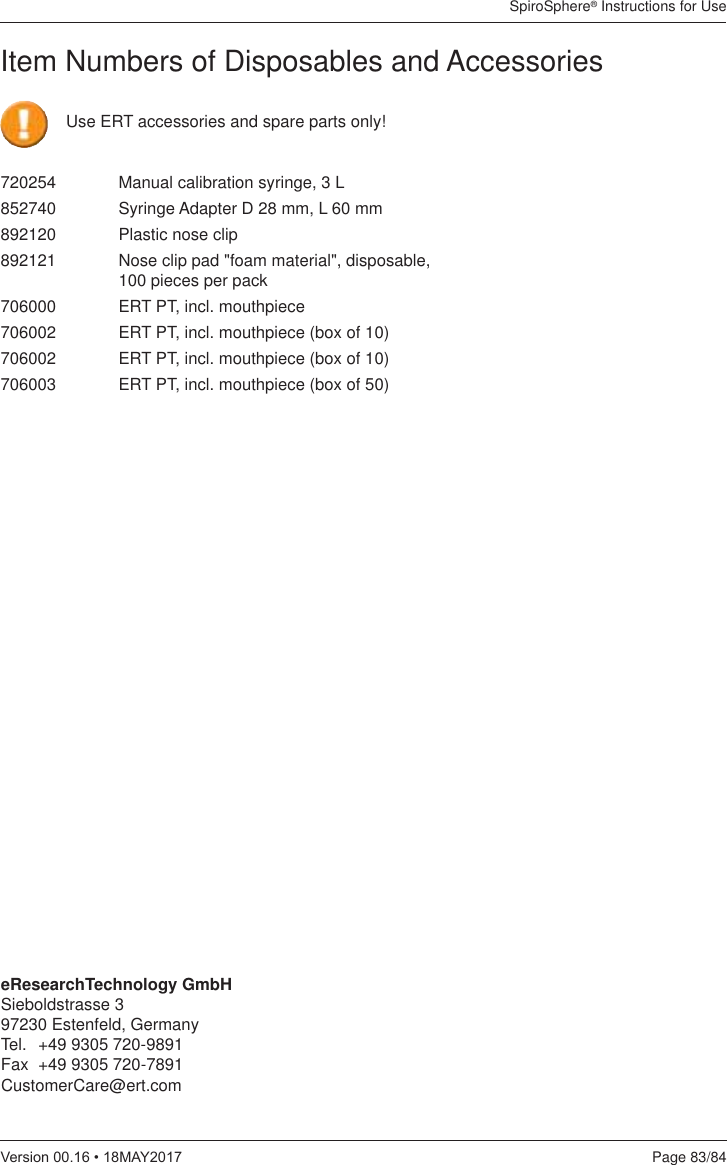 SpiroSphere® Instructions for UsePage 83/849HUVLRQ0$&lt;Item Numbers of Disposables and Accessories720254  Manual calibration syringe, 3 L852740  Syringe Adapter D 28 mm, L 60 mm   892120  Plastic nose clip    892121  Nose clip pad &quot;foam material&quot;, disposable,    100 pieces per pack706000  ERT PT, incl. mouthpiece706002  ERT PT, incl. mouthpiece (box of 10)706002  ERT PT, incl. mouthpiece (box of 10)706003   ERT PT, incl. mouthpiece (box of 50)    eResearchTechnology GmbHSieboldstrasse 397230 Estenfeld, Germany Tel.  +49 9305 720-9891Fax  +49 9305 720-7891CustomerCare@ert.comUse ERT accessories and spare parts only!