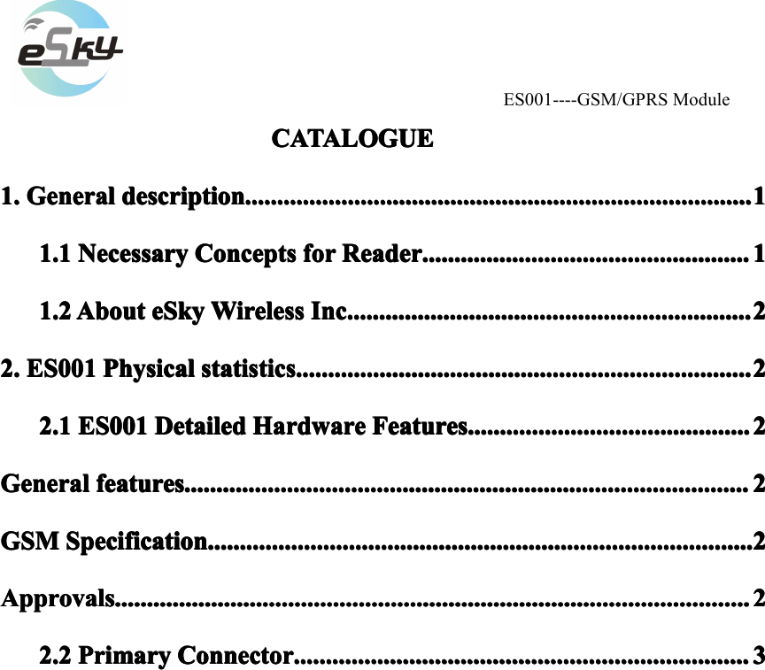 ES001----GSM/GPRS ModuleCATALOGUECATALOGUECATALOGUECATALOGUE1.1.1.1. GeneralGeneralGeneralGeneral descriptiondescriptiondescriptiondescription ............................................................................................................................................................................................................................................................................................................................ 11111.11.11.11.1 NecessaryNecessaryNecessaryNecessary ConceptsConceptsConceptsConcepts forforforfor ReaderReaderReaderReader ............................................................................................................................................................................................................ 11111.21.21.21.2 AboutAboutAboutAbout eSkyeSkyeSkyeSky WirelessWirelessWirelessWireless Inc.Inc.Inc.Inc. ........................................................................................................................................................................................................................................................ 22222.2.2.2. ES001ES001ES001ES001 PhysicalPhysicalPhysicalPhysical statisticsstatisticsstatisticsstatistics ............................................................................................................................................................................................................................................................................................ 22222.12.12.12.1 ES001ES001ES001ES001 DetailedDetailedDetailedDetailed HardwareHardwareHardwareHardware FeaturesFeaturesFeaturesFeatures ................................................................................................................................................................................ 2222GeneralGeneralGeneralGeneral featuresfeaturesfeaturesfeatures ................................................................................................................................................................................................................................................................................................................................................................ 2222GSMGSMGSMGSM SpecificationSpecificationSpecificationSpecification .................................................................................................................................................................................................................................................................................................................................................... 2222ApprovalsApprovalsApprovalsApprovals ............................................................................................................................................................................................................................................................................................................................................................................................................ 22222.22.22.22.2 PrimaryPrimaryPrimaryPrimary ConnectorConnectorConnectorConnector ............................................................................................................................................................................................................................................................................................ 3333