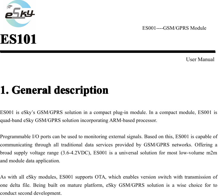 ES001----GSM/GPRS ModuleES101ES101ES101ES101User Manual1.1.1.1. GeneralGeneralGeneralGeneral descriptiondescriptiondescriptiondescriptionES001 is eSky&rsquo;s GSM/GPRS solution in a compact plug-in module. In a compact module, ES001 isquad-band eSky GSM/GPRS solution incorporating ARM-based processor.Programmable I/O ports can be used to monitoring external signals. Based on this, ES001 is capable ofcommunicating through all traditional data services provided by GSM/GPRS networks. Offering abroad supply voltage range ( 3.6-4.2 VDC), ES001 is a universal solution for most low-volume m2mand module data application.As with all eSky modules, ES001 supports OTA, which enables version switch with transmission ofone delta file. Being built on mature platform, eSky GSM/GPRS solution is a wise choice for toconduct second development.