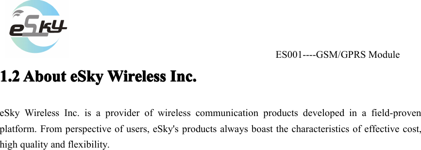 ES001----GSM/GPRS Module1.21.21.21.2 AboutAboutAboutAbout eSkyeSkyeSkyeSky WirelessWirelessWirelessWireless Inc.Inc.Inc.Inc.eSky Wireless Inc. is a provider of wireless communication products developed in a field-provenplatform. From perspective of users, eSky's products always boast the characteristics of effective cost,high quality and flexibility.