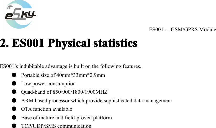 ES001----GSM/GPRS Module2.2.2.2. ES001ES001ES001ES001 PhysicalPhysicalPhysicalPhysical statisticsstatisticsstatisticsstatisticsES001&rsquo;s indubitable advantage is built on the following features.●Portable size of 40mm*33mm*2.9mm●Low power consumption●Quad-band of 850/900/1800/1900MHZ●ARM based processor which provide sophisticated data management●OTAfunction available●Base of mature and field-proven platform●TCP /UDP/SMS communication