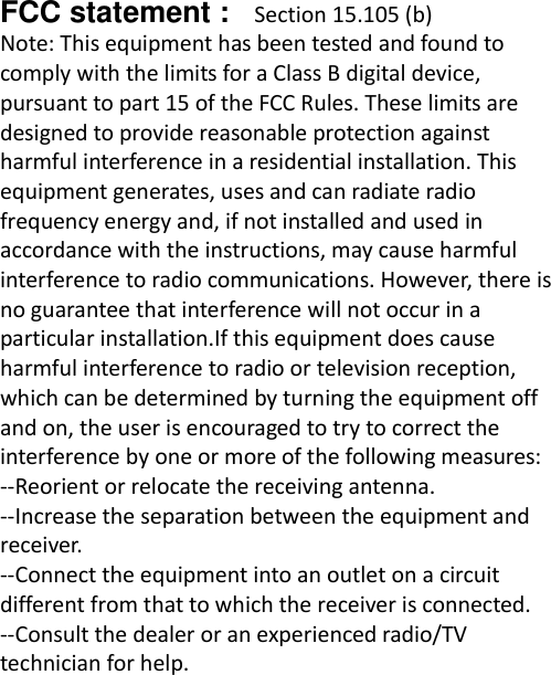  FCC statement :   Section 15.105 (b) Note: This equipment has been tested and found to comply with the limits for a Class B digital device, pursuant to part 15 of the FCC Rules. These limits are designed to provide reasonable protection against harmful interference in a residential installation. This equipment generates, uses and can radiate radio frequency energy and, if not installed and used in accordance with the instructions, may cause harmful interference to radio communications. However, there is no guarantee that interference will not occur in a particular installation.If this equipment does cause harmful interference to radio or television reception, which can be determined by turning the equipment off and on, the user is encouraged to try to correct the interference by one or more of the following measures: --Reorient or relocate the receiving antenna. --Increase the separation between the equipment and receiver. --Connect the equipment into an outlet on a circuit different from that to which the receiver is connected. --Consult the dealer or an experienced radio/TV technician for help. 