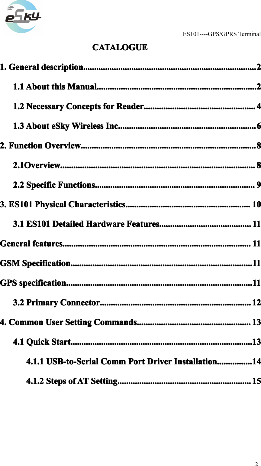 ES101----GPS/GPRSTerminal2CATALOGUECATALOGUECATALOGUECATALOGUE1.1.1.1.GeneralG eneralGeneralGeneraldescriptiond escriptiondescriptiondescription................................................................................ ............................................................................................................................................................................................................................................22221.11.11.11.1AboutA boutAboutAboutthist histhisthisManualM anualManualManual.......................................................................... ..........................................................................................................................................................................................................................22221.21.21.21.2NecessaryN ecessaryNecessaryNecessaryConceptsC onceptsConceptsConceptsforf orforforReaderR eaderReaderReader.................................................... ........................................................................................................................................................44441.31.31.31.3AboutA boutAboutAbouteSkye SkyeSkyeSkyWirelessW irelessWirelessWirelessInc.I nc.Inc.Inc................................................................ .........................................................................................................................................................................................66662.2.2.2.FunctionF unctionFunctionFunctionOverviewO verviewOverviewOverview................................................................................. ...............................................................................................................................................................................................................................................88882.1Overview2.1Overview2.1Overview2.1Overview.......................................................................................... ..........................................................................................................................................................................................................................................................................88882.22.22.22.2SpecificS pecificSpecificSpecificFunctionsF unctionsFunctionsFunctions.......................................................................... ..........................................................................................................................................................................................................................99993.3.3.3.ES101E S101ES101ES101PhysicalP hysicalPhysicalPhysicalCharacteristicsC haracteristicsCharacteristicsCharacteristics.......................................................... ..........................................................................................................................................................................101 010103.13.13.13.1ES101E S101ES101ES101DetailedD etailedDetailedDetailedHardwareH ardwareHardwareHardwareFeaturesF eaturesFeaturesFeatures........................................... .............................................................................................................................111 11111GeneralGeneralGeneralGeneralfeaturesf eaturesfeaturesfeatures....................................................................................... .................................................................................................................................................................................................................................................................111 11111GSMGSMGSMGSMSpecificationS pecificationSpecificationSpecification.................................................................................... ........................................................................................................................................................................................................................................................111 11111GPSGPSGPSGPSspecifications pecificationspecificationspecification...................................................................................... ..............................................................................................................................................................................................................................................................111 111113.23.23.23.2PrimaryP rimaryPrimaryPrimaryConnectorC onnectorConnectorConnector...................................................................... ..............................................................................................................................................................................................................121 212124.4.4.4.CommonC ommonCommonCommonUserU serUserUserSettingS ettingSettingSettingCommandsC ommandsCommandsCommands..................................................... ...........................................................................................................................................................131 313134.14.14.14.1QuickQ uickQuickQuickStartS tartStartStart.................................................................................... ........................................................................................................................................................................................................................................................131 313134.1.14.1.14.1.14.1.1USB-to-SerialU SB-to-SerialUSB-to-SerialUSB-to-SerialCommC ommCommCommPortP ortPortPortDriverD riverDriverDriverInstallationI nstallationInstallationInstallation................. ...............................................141 414144.1.24.1.24.1.24.1.2StepsS tepsStepsStepsofo fofofATA TATATSettingS ettingSettingSetting.............................................................. ......................................................................................................................................................................................151 51515