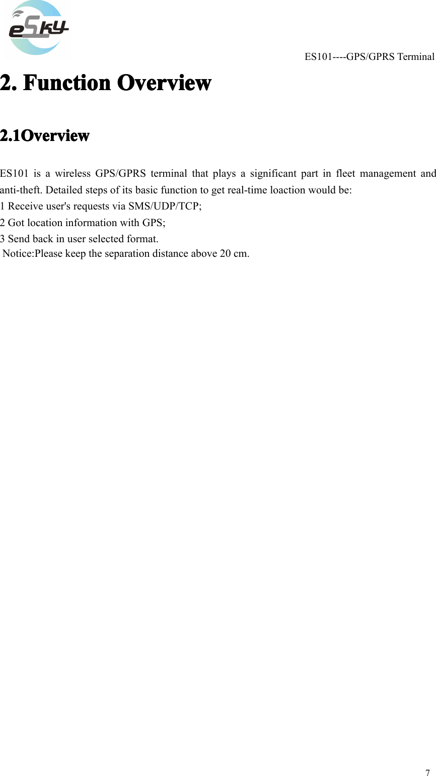 ES101----GPS/GPRSTerminal72.2.2.2.FunctionFunc tionFunctionFunctionOverviewOver viewOverviewOverview2.1Overview2.1Overview2.1Overview2.1OverviewES101isawirelessGPS/GPRSterminalthatplaysasignificantpartinfleetmanagementandanti-theft.Detailedstepsofitsbasicfunctiontogetreal-timeloactionwouldbe:1Receiveuser'srequestsviaSMS/UDP/TCP;2GotlocationinformationwithGPS;3Sendbackinuserselectedformat. Notice:Please keep the separation distance above 20 cm.