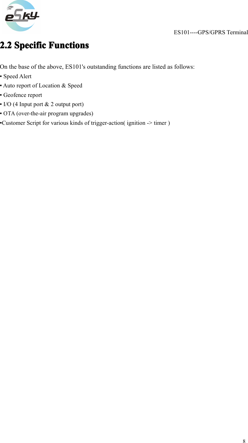ES101----GPS/GPRSTerminal82.22.22.22.2SpecificS pecificSpecificSpecificFunctionsF unctionsFunctionsFunctionsOnthebaseoftheabove,ES101'soutstandingfunctionsarelistedasfollows:▪SpeedAlert▪AutoreportofLocation&amp;Speed▪Geofencereport▪I/O(4Inputport&amp;2outputport)▪OTA(over-the-airprogramupgrades)▪CustomerScriptforvariouskindsoftrigger-action(ignition->timer)