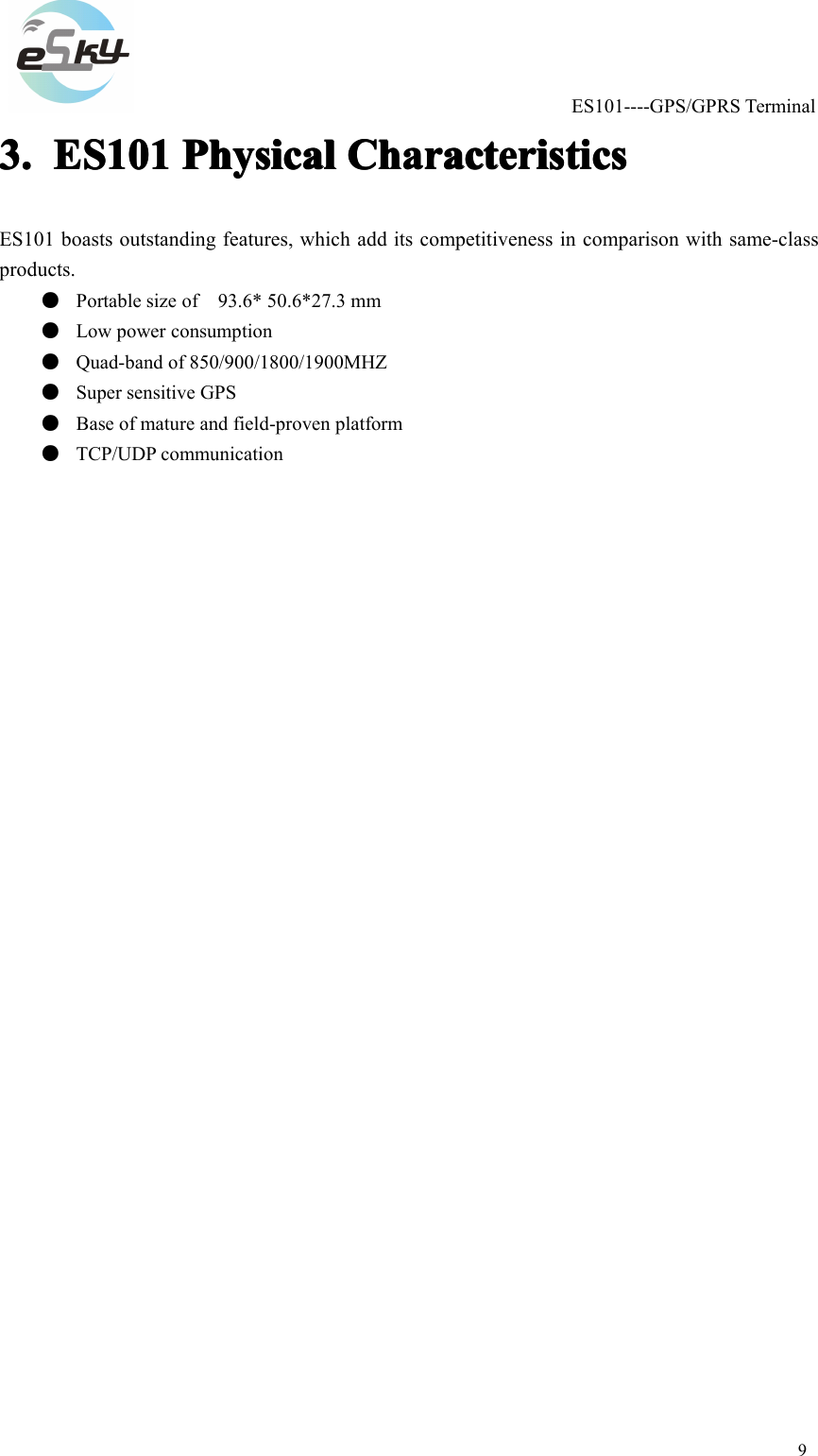 ES101----GPS/GPRSTerminal93.3.3.3.ES101E S101ES101ES101PhysicalP hysicalPhysicalPhysicalCharacteristicsC haracteristicsCharacteristicsCharacteristicsES101boastsoutstandingfeatures,whichadditscompetitivenessincomparisonwithsame-classproducts.●Portablesizeof93.6*50.6*27.3mm●Lowpowerconsumption●Quad-bandof850/900/1800/1900MHZ●SupersensitiveGPS●Baseofmatureandfield-provenplatform●TCP/UDPcommunication
