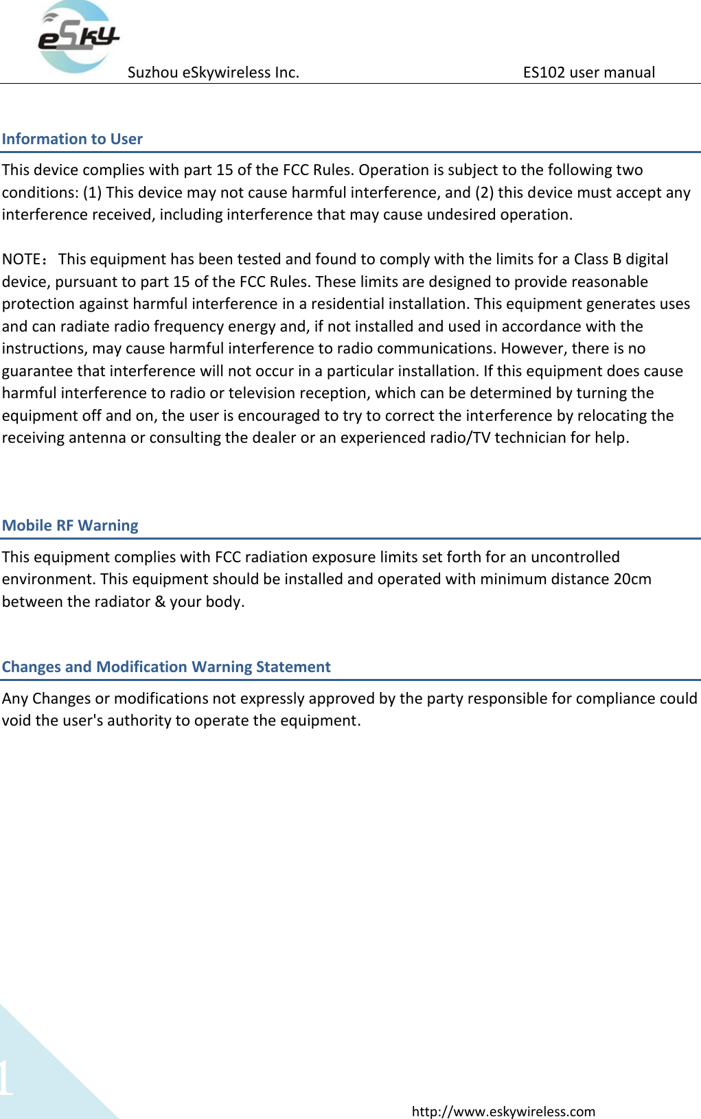 Suzhou eSkywireless Inc.                          ES102 user manual  http://www.eskywireless.com 1 Information to User This device complies with part 15 of the FCC Rules. Operation is subject to the following two conditions: (1) This device may not cause harmful interference, and (2) this device must accept any interference received, including interference that may cause undesired operation.  NOTE：This equipment has been tested and found to comply with the limits for a Class B digital device, pursuant to part 15 of the FCC Rules. These limits are designed to provide reasonable protection against harmful interference in a residential installation. This equipment generates uses and can radiate radio frequency energy and, if not installed and used in accordance with the instructions, may cause harmful interference to radio communications. However, there is no guarantee that interference will not occur in a particular installation. If this equipment does cause harmful interference to radio or television reception, which can be determined by turning the equipment off and on, the user is encouraged to try to correct the interference by relocating the receiving antenna or consulting the dealer or an experienced radio/TV technician for help.  Mobile RF Warning   This equipment complies with FCC radiation exposure limits set forth for an uncontrolled environment. This equipment should be installed and operated with minimum distance 20cm between the radiator &amp; your body. Changes and Modification Warning Statement Any Changes or modifications not expressly approved by the party responsible for compliance could void the user's authority to operate the equipment. 