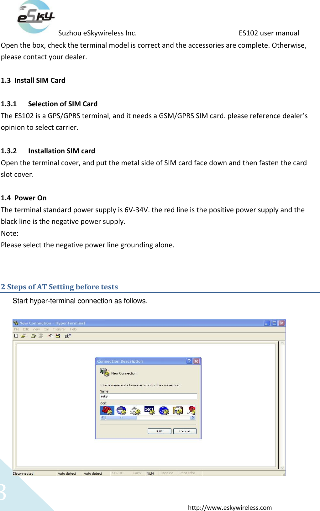 Suzhou eSkywireless Inc.                          ES102 user manual  http://www.eskywireless.com 3 Open the box, check the terminal model is correct and the accessories are complete. Otherwise, please contact your dealer.  1.3 Install SIM Card    1.3.1 Selection of SIM Card The ES102 is a GPS/GPRS terminal, and it needs a GSM/GPRS SIM card. please reference dealer&rsquo;s opinion to select carrier.  1.3.2 Installation SIM card Open the terminal cover, and put the metal side of SIM card face down and then fasten the card slot cover.  1.4 Power On The terminal standard power supply is 6V-34V. the red line is the positive power supply and the black line is the negative power supply. Note: Please select the negative power line grounding alone.  2 Steps of AT Setting before tests Start hyper-terminal connection as follows.   