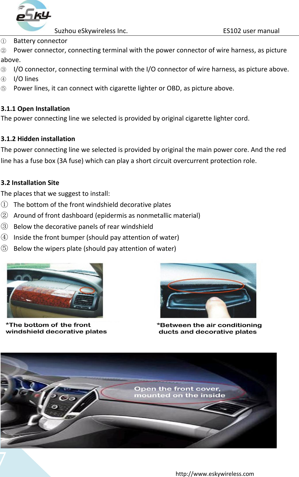 Suzhou eSkywireless Inc.                          ES102 user manual  http://www.eskywireless.com 7 ① Battery connector ② Power connector, connecting terminal with the power connector of wire harness, as picture above. ③ I/O connector, connecting terminal with the I/O connector of wire harness, as picture above. ④ I/O lines ⑤ Power lines, it can connect with cigarette lighter or OBD, as picture above.  3.1.1 Open Installation The power connecting line we selected is provided by original cigarette lighter cord.    3.1.2 Hidden installation   The power connecting line we selected is provided by original the main power core. And the red line has a fuse box (3A fuse) which can play a short circuit overcurrent protection role.  3.2 Installation Site The places that we suggest to install: ① The bottom of the front windshield decorative plates ② Around of front dashboard (epidermis as nonmetallic material) ③ Below the decorative panels of rear windshield ④ Inside the front bumper (should pay attention of water) ⑤ Below the wipers plate (should pay attention of water)  