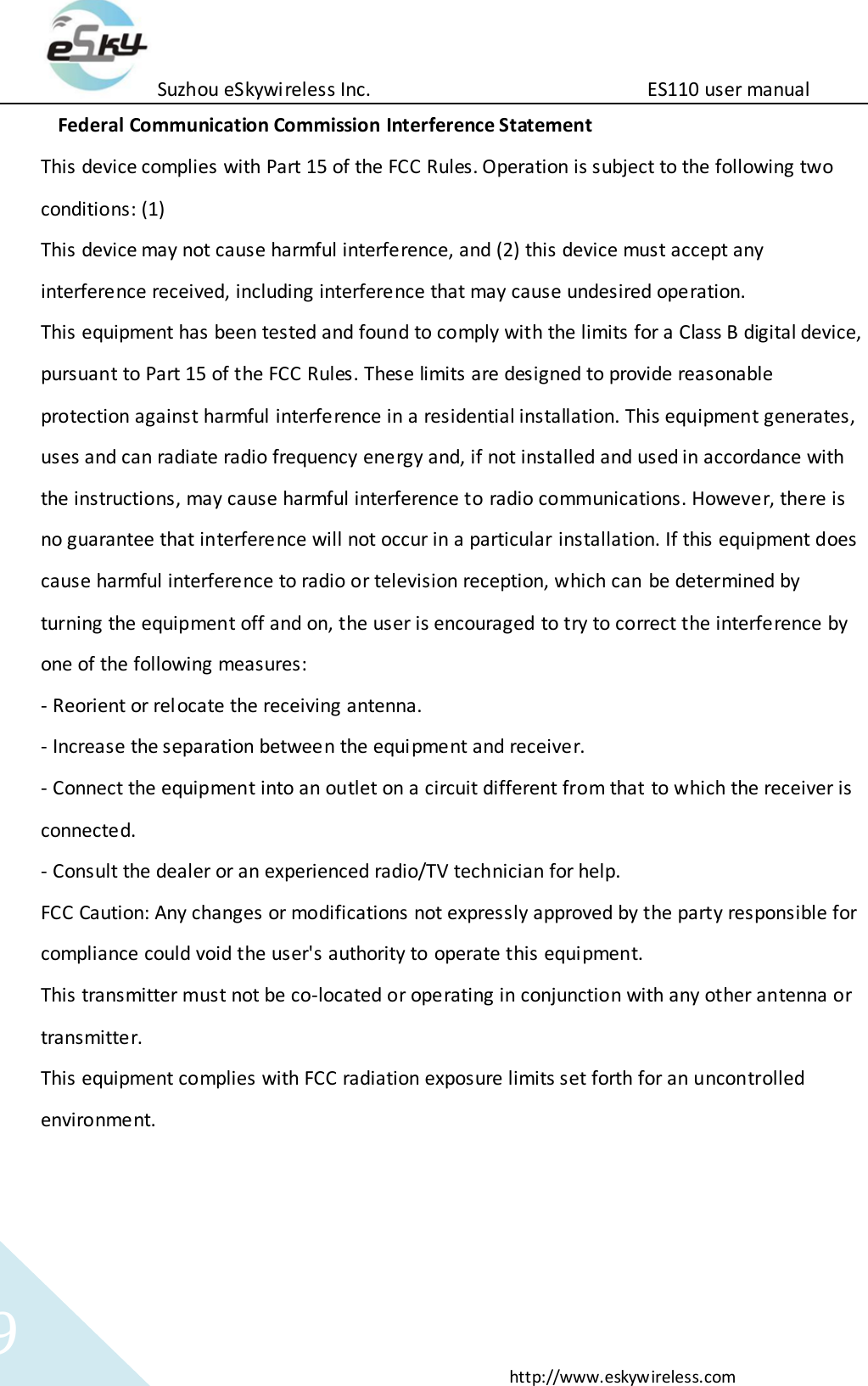Suzhou eSkywireless Inc.                          ES110 user manual  http://www.eskywireless.com 9 Federal Communication Commission Interference Statement This device complies with Part 15 of the FCC Rules. Operation is subject to the following two conditions: (1) This device may not cause harmful interference, and (2) this device must accept any interference received, including interference that may cause undesired operation. This equipment has been tested and found to comply with the limits for a Class B digital device, pursuant to Part 15 of the FCC Rules. These limits are designed to provide reasonable protection against harmful interference in a residential installation. This equipment generates, uses and can radiate radio frequency energy and, if not installed and used in accordance with the instructions, may cause harmful interference to radio communications. However, there is no guarantee that interference will not occur in a particular installation. If this equipment does cause harmful interference to radio or television reception, which can be determined by turning the equipment off and on, the user is encouraged to try to correct the interference by one of the following measures: - Reorient or relocate the receiving antenna. - Increase the separation between the equipment and receiver. - Connect the equipment into an outlet on a circuit different from that to which the receiver is connected. - Consult the dealer or an experienced radio/TV technician for help.  FCC Caution: Any changes or modifications not expressly approved by the party responsible for compliance could void the user's authority to operate this equipment. This transmitter must not be co-located or operating in conjunction with any other antenna or transmitter. This equipment complies with FCC radiation exposure limits set forth for an uncontrolled environment.    