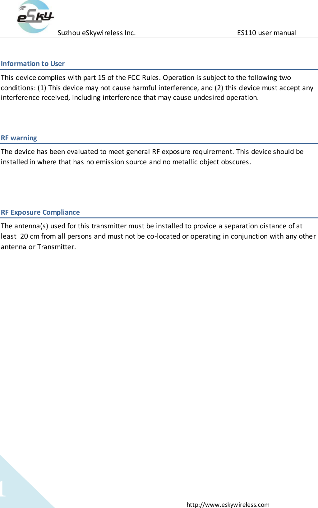 Suzhou eSkywireless Inc.                          ES110 user manual  http://www.eskywireless.com 1 Information to User This device complies with part 15 of the FCC Rules. Operation is subject to the following two conditions: (1) This device may not cause harmful interference, and (2) this device must accept any interference received, including interference that may cause undesired operation.   RF warning   The device has been evaluated to meet general RF exposure requirement. This device should be installed in where that has no emission source and no metallic object obscures.   RF Exposure Compliance The antenna(s) used for this transmitter must be installed to provide a separation distance of at least 20 cm from all persons and must not be co-located or operating in conjunction with any other antenna or Transmitter.  