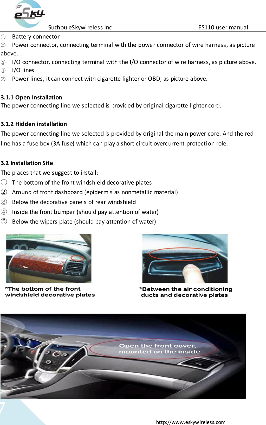 Suzhou eSkywireless Inc.                          ES110 user manual  http://www.eskywireless.com 7 ① Battery connector ② Power connector, connecting terminal with the power connector of wire harness, as picture above. ③ I/O connector, connecting terminal with the I/O connector of wire harness, as picture above.  ④ I/O lines ⑤ Power lines, it can connect with cigarette lighter or OBD, as picture above.   3.1.1 Open Installation The power connecting line we selected is provided by original cigarette lighter cord.    3.1.2 Hidden installation   The power connecting line we selected is provided by original the main power core. And the red line has a fuse box (3A fuse) which can play a short circuit overcurrent protection role.  3.2 Installation Site The places that we suggest to install: ① The bottom of the front windshield decorative plates ② Around of front dashboard (epidermis as nonmetallic material) ③ Below the decorative panels of rear windshield ④ Inside the front bumper (should pay attention of water) ⑤ Below the wipers plate (should pay attention of water)   