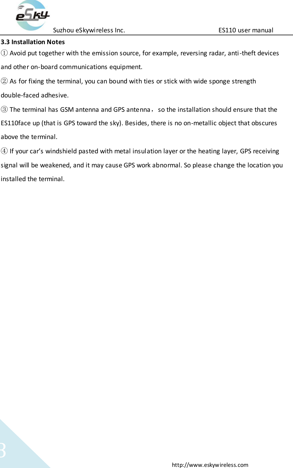 Suzhou eSkywireless Inc.                          ES110 user manual  http://www.eskywireless.com 8 3.3 Installation Notes ① Avoid put together with the emission source, for example, reversing radar, anti-theft devices and other on-board communications equipment.   ② As for fixing the terminal, you can bound with ties or stick with wide sponge strength double-faced adhesive. ③ The terminal has GSM antenna and GPS antenna，so the installation should ensure that the ES110face up (that is GPS toward the sky). Besides, there is no on-metallic object that obscures above the terminal.   ④ If your car&rsquo;s windshield pasted with metal insulation layer or the heating layer, GPS receiving signal will be weakened, and it may cause GPS work abnormal. So please change the location you installed the terminal.         