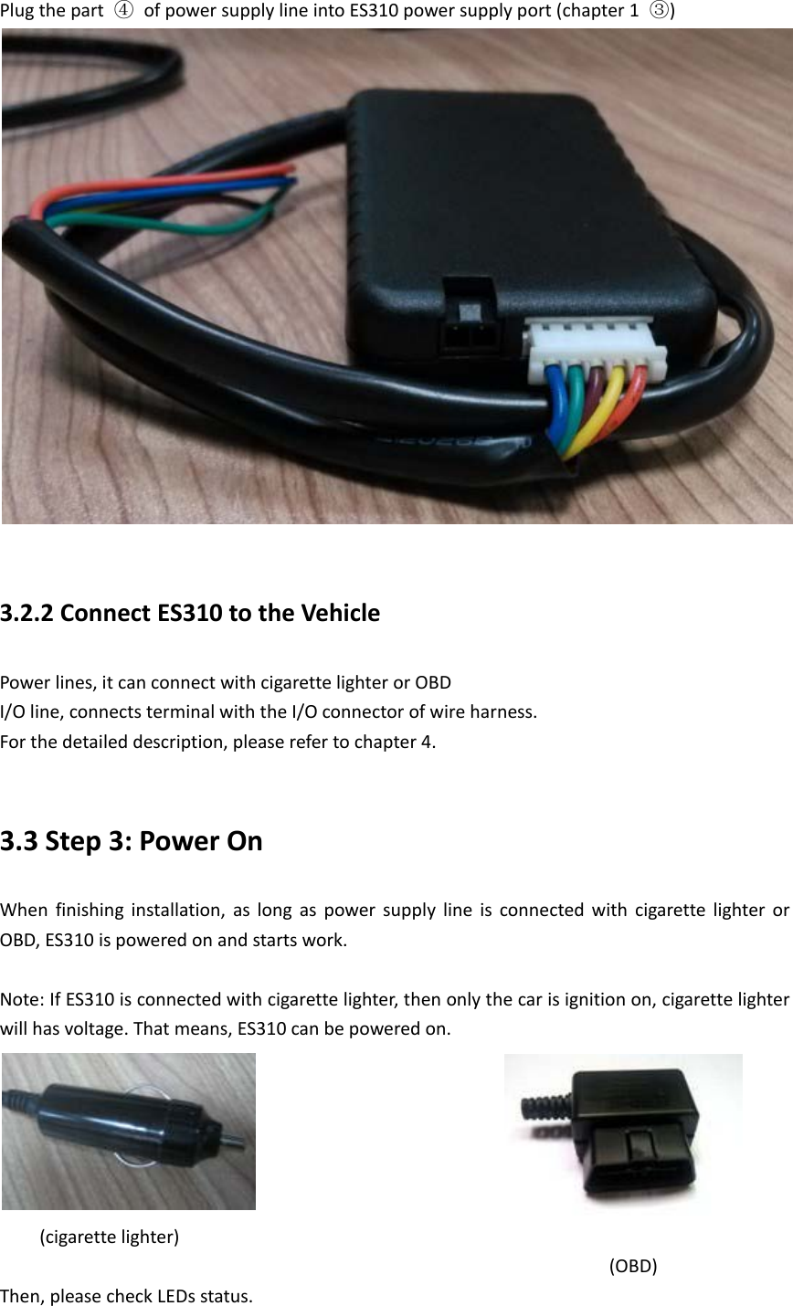 Plug the part  ④ of power supply line into ES310 power supply port (chapter 1  ③)   3.2.2 Connect ES310 to the Vehicle Power lines, it can connect with cigarette lighter or OBD I/O line, connects terminal with the I/O connector of wire harness. For the detailed description, please refer to chapter 4.  3.3 Step 3: Power On When finishing installation, as long as power supply line is connected with cigarette lighter or OBD, ES310 is powered on and starts work.  Note: If ES310 is connected with cigarette lighter, then only the car is ignition on, cigarette lighter will has voltage. That means, ES310 can be powered on.           (cigarette lighter)                            (OBD) Then, please check LEDs status. 