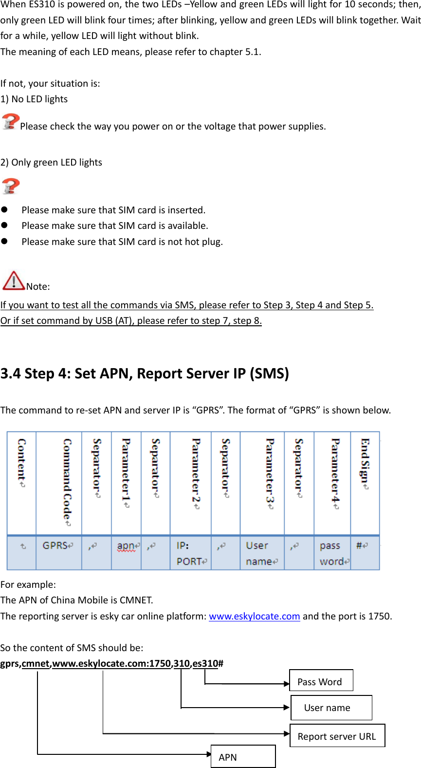 When ES310 is powered on, the two LEDs &ndash;Yellow and green LEDs will light for 10 seconds; then, only green LED will blink four times; after blinking, yellow and green LEDs will blink together. Wait for a while, yellow LED will light without blink. The meaning of each LED means, please refer to chapter 5.1.  If not, your situation is: 1) No LED lights Please check the way you power on or the voltage that power supplies.  2) Only green LED lights   Please make sure that SIM card is inserted.    Please make sure that SIM card is available.    Please make sure that SIM card is not hot plug.  Note: If you want to test all the commands via SMS, please refer to Step 3, Step 4 and Step 5.  Or if set command by USB (AT), please refer to step 7, step 8. 3.4 Step 4: Set APN, Report Server IP (SMS) The command to re-set APN and server IP is &ldquo;GPRS&rdquo;. The format of &ldquo;GPRS&rdquo; is shown below.  For example: The APN of China Mobile is CMNET. The reporting server is esky car online platform: www.eskylocate.com and the port is 1750.  So the content of SMS should be: gprs,cmnet,www.eskylocate.com:1750,310,es310 #  Report server URL  User name APN Pass Word 