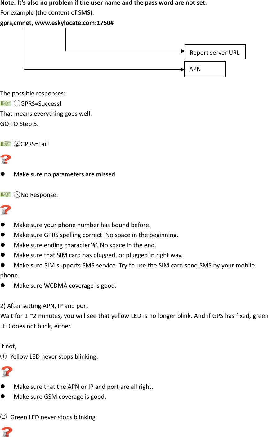  Note: It&rsquo;s also no problem if the user name and the pass word are not set. For example (the content of SMS):   gprs,cmnet, www.eskylocate.com:1750 #      The possible responses:  ①GPRS=Success! That means everything goes well. GO TO Step 5.   ②GPRS=Fail!   Make sure no parameters are missed.   ③No Response.   Make sure your phone number has bound before.  Make sure GPRS spelling correct. No space in the beginning.  Make sure ending character&rsquo;#&rsquo;. No space in the end.  Make sure that SIM card has plugged, or plugged in right way.  Make sure SIM supports SMS service. Try to use the SIM card send SMS by your mobile phone.  Make sure WCDMA coverage is good.  2) After setting APN, IP and port Wait for 1 ~2 minutes, you will see that yellow LED is no longer blink. And if GPS has fixed, green LED does not blink, either.  If not,   ① Yellow LED never stops blinking.   Make sure that the APN or IP and port are all right.  Make sure GSM coverage is good.  ② Green LED never stops blinking.  APN Report server URL 