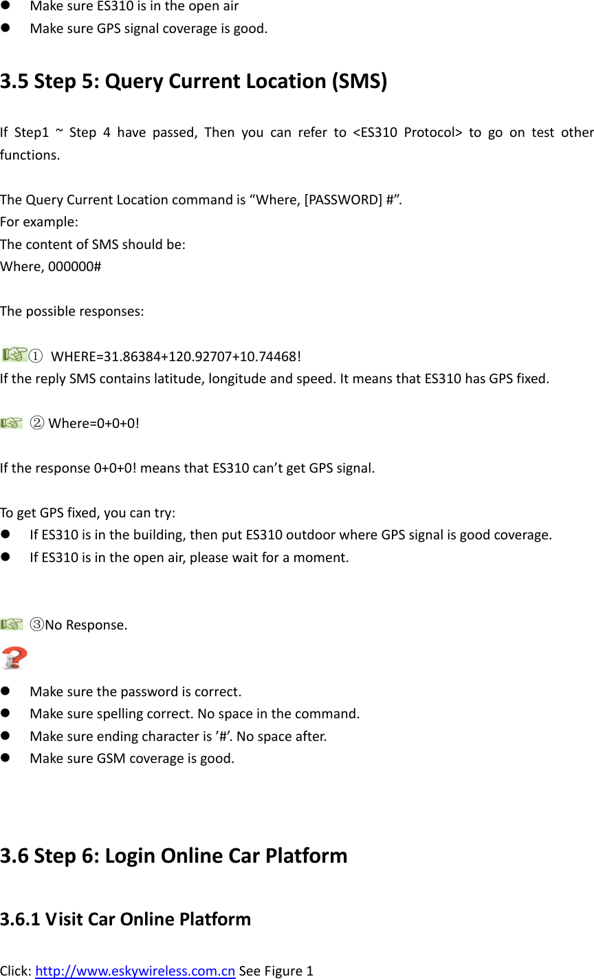  Make sure ES310 is in the open air  Make sure GPS signal coverage is good. 3.5 Step 5: Query Current Location (SMS) If Step1 ~ Step 4 have passed, Then you can refer to <ES310 Protocol> to go on test other functions.    The Query Current Location command is &ldquo;Where, [PASSWORD] #&rdquo;. For example: The content of SMS should be: Where, 000000#  The possible responses:  ① WHERE=31.86384+120.92707+10.74468! If the reply SMS contains latitude, longitude and speed. It means that ES310 has GPS fixed.     ② Where=0+0+0!  If the response 0+0+0! means that ES310 can&rsquo;t get GPS signal.  To get GPS fixed, you can try:  If ES310 is in the building, then put ES310 outdoor where GPS signal is good coverage.  If ES310 is in the open air, please wait for a moment.      ③No Response.   Make sure the password is correct.  Make sure spelling correct. No space in the command.  Make sure ending character is &rsquo;#&rsquo;. No space after.  Make sure GSM coverage is good.   3.6 Step 6: Login Online Car Platform 3.6.1 Visit Car Online Platform   Click: http://www.eskywireless.com.cn See Figure 1 