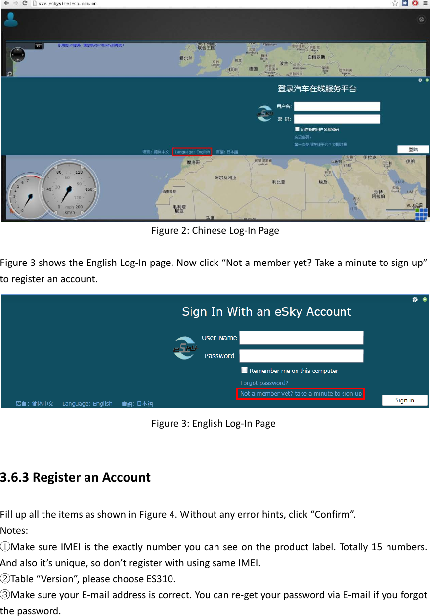         Figure 2: Chinese Log-In Page  Figure 3 shows the English Log-In page. Now click &ldquo;Not a member yet? Take a minute to sign up&rdquo; to register an account.            Figure 3: English Log-In Page  3.6.3 Register an Account Fill up all the items as shown in Figure 4. Without any error hints, click &ldquo;Confirm&rdquo;. Notes:   ①Make sure IMEI is the exactly number you can see on the product label. Totally 15 numbers. And also it&rsquo;s unique, so don&rsquo;t register with using same IMEI. ②Table &ldquo;Version&rdquo;, please choose ES310. ③Make sure your E-mail address is correct. You can re-get your password via E-mail if you forgot the password. 