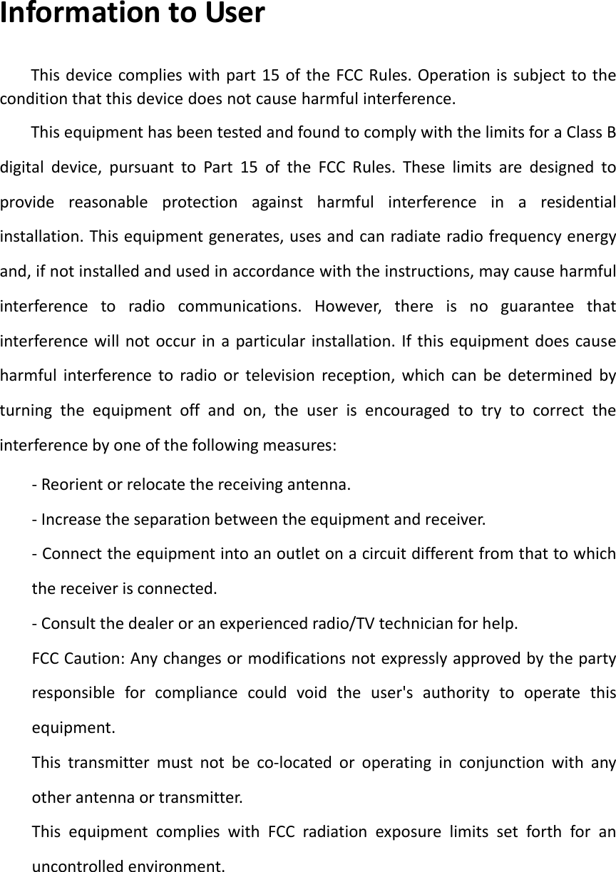 Information to User This device complies with part 15 of the FCC Rules. Operation is subject to the condition that this device does not cause harmful interference.This equipment has been tested and found to comply with the limits for a Class B digital device, pursuant to Part 15 of the FCC Rules. These limits are designed to provide reasonable protection against harmful interference in a residential installation. This equipment generates, uses and can radiate radio frequency energy and, if not installed and used in accordance with the instructions, may cause harmful interference to radio communications. However, there is no guarantee that interference will not occur in a particular installation. If this equipment does cause harmful interference to radio or television reception, which can be determined by turning the equipment off and on, the user is encouraged to try to correct the interference by one of the following measures: - Reorient or relocate the receiving antenna. - Increase the separation between the equipment and receiver. - Connect the equipment into an outlet on a circuit different from that to which the receiver is connected. - Consult the dealer or an experienced radio/TV technician for help. FCC Caution: Any changes or modifications not expressly approved by the party responsible for compliance could void the user's authority to operate this equipment. This transmitter must not be co-located or operating in conjunction with any other antenna or transmitter. This equipment complies with FCC radiation exposure limits set forth for an uncontrolled environment. 