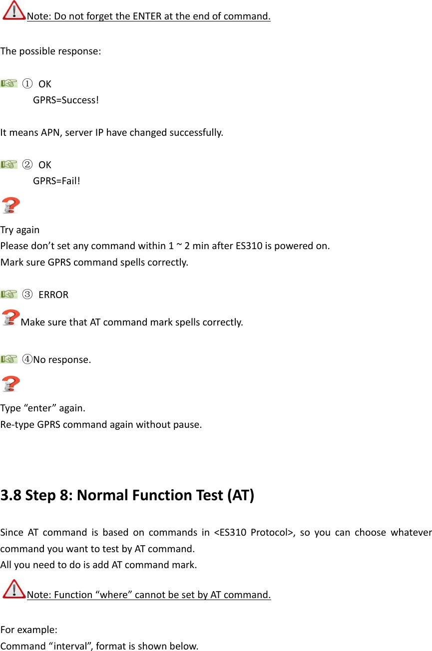   Note: Do not forget the ENTER at the end of command. The possible response:   ① OK GPRS=Success!  It means APN, server IP have changed successfully.   ② OK GPRS=Fail!  Try again Please don&rsquo;t set any command within 1 ~ 2 min after ES310 is powered on. Mark sure GPRS command spells correctly.   ③ ERROR Make sure that AT command mark spells correctly.   ④No response.  Type &ldquo;enter&rdquo; again. Re-type GPRS command again without pause.     3.8 Step 8: Normal Function Test (AT) Since AT command is based on commands in <ES310 Protocol>, so you can choose whatever command you want to test by AT command.   All you need to do is add AT command mark.  Note: Function &ldquo;where&rdquo; cannot be set by AT command. For example: Command &ldquo;interval&rdquo;, format is shown below. 