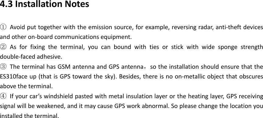 4.3 Installation Notes ① Avoid put together with the emission source, for example, reversing radar, anti-theft devices and other on-board communications equipment.   ② As for fixing the terminal, you can bound with ties or stick with wide sponge strength double-faced adhesive. ③ The terminal has GSM antenna and GPS antenna，so the installation should ensure that the ES310face up (that is GPS toward the sky). Besides, there is no on-metallic object that obscures above the terminal.   ④ If your car&rsquo;s windshield pasted with metal insulation layer or the heating layer, GPS receiving signal will be weakened, and it may cause GPS work abnormal. So please change the location you installed the terminal.        