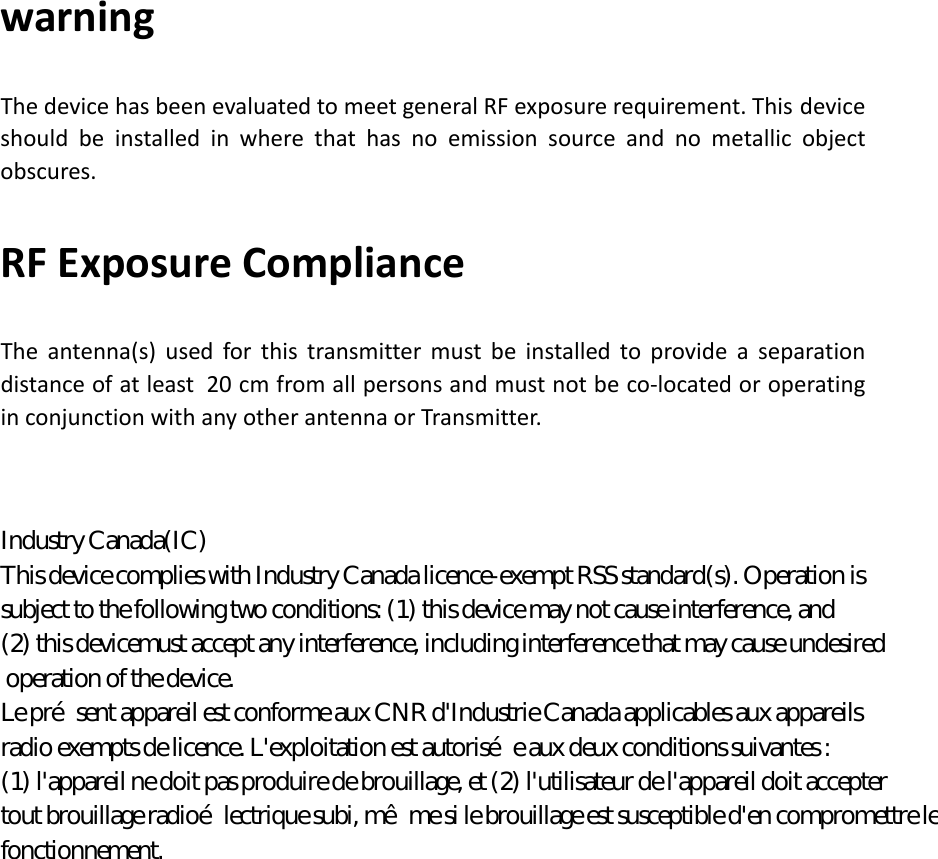warning   The device has been evaluated to meet general RF exposure requirement. This device should  be installed in where that has no emission source and no metallic object obscures. RF Exposure Compliance The antenna(s) used for this transmitter must be installed to provide a separation distance of at least 20 cm from all persons and must not be co-located or operating in conjunction with any other antenna or Transmitter.                              Industry Canada(IC) This device complies with Industry Canada licence-exempt RSS standard(s). Operation is  subject to the following two conditions: (1) this device may not cause interference, and  (2) this devicemust accept any interference, including interference that may cause undesired  operation of the device.  Le pr&eacute;sent appareil est conforme aux CNR d'Industrie Canada applicables aux appareils  radio exempts de licence. L'exploitation est autoris&eacute;e aux deux conditions suivantes :  (1) l'appareil ne doit pas produire de brouillage, et (2) l'utilisateur de l'appareil doit accepter  tout brouillage radio&eacute;lectrique subi, m&ecirc;me si le brouillage est susceptible d'en compromettre le fonctionnement. 