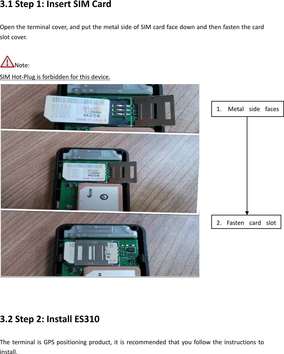 3.1 Step 1: Insert SIM Card Open the terminal cover, and put the metal side of SIM card face down and then fasten the card slot cover.  Note:   SIM Hot-Plug is forbidden for this device.    3.2 Step 2: Install ES310 The terminal is GPS positioning product, it is recommended that you follow the instructions to install.   1. Metal side faces  2.  Fasten card slot  