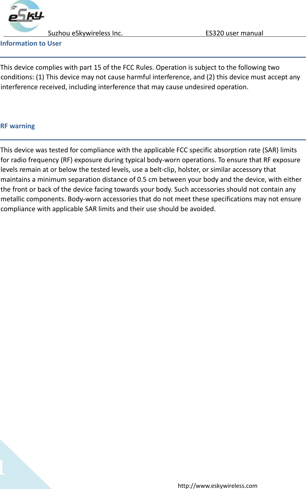   1 http://www.eskywireless.com  Suzhou eSkywireless Inc.   ES320 user manual  Information to User  This device complies with part 15 of the FCC Rules. Operation is subject to the following two conditions: (1) This device may not cause harmful interference, and (2) this device must accept any interference received, including interference that may cause undesired operation.   RF warning    This device was tested for compliance with the applicable FCC specific absorption rate (SAR) limits for radio frequency (RF) exposure during typical body-worn operations. To ensure that RF exposure levels remain at or below the tested levels, use a belt-clip, holster, or similar accessory that maintains a minimum separation distance of 0.5 cm between your body and the device, with either the front or back of the device facing towards your body. Such accessories should not contain any metallic components. Body-worn accessories that do not meet these specifications may not ensure compliance with applicable SAR limits and their use should be avoided.      