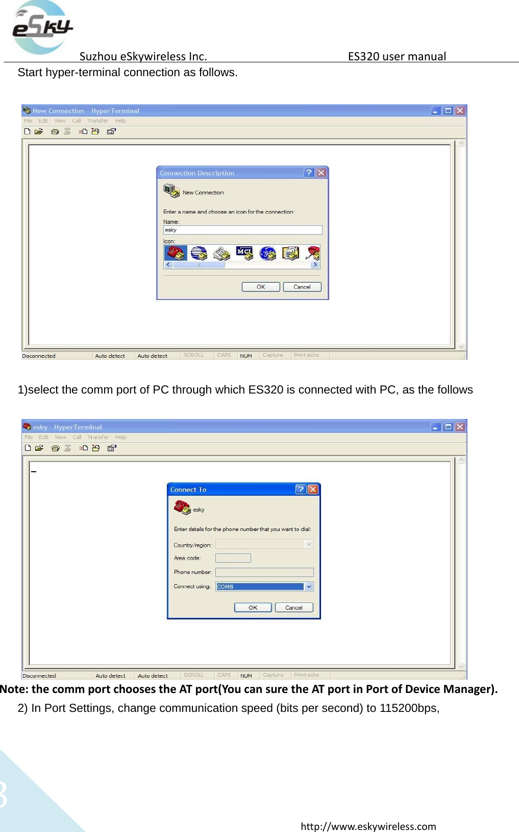   3 http://www.eskywireless.com  Suzhou eSkywireless Inc.   ES320 user manual  Start hyper-terminal connection as follows.     1)select the comm port of PC through which ES320 is connected with PC, as the follows    Note: the comm port chooses the AT port(You can sure the AT port in Port of Device Manager). 2) In Port Settings, change communication speed (bits per second) to 115200bps,   