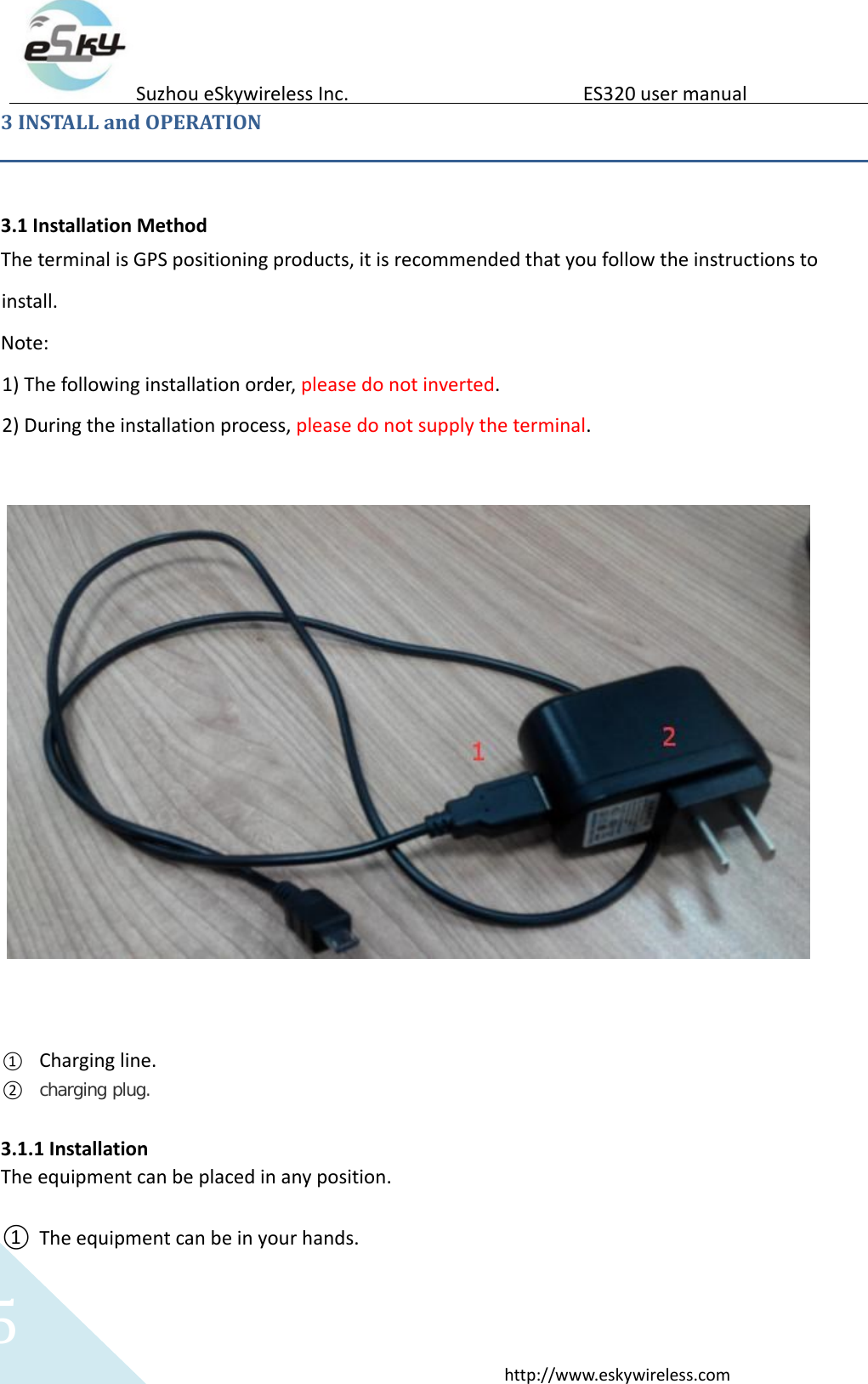   5 http://www.eskywireless.com  Suzhou eSkywireless Inc.   ES320 user manual  3 INSTALL and OPERATION   3.1 Installation Method  The terminal is GPS positioning products, it is recommended that you follow the instructions to install.   Note:   1) The following installation order, please do not inverted.  2) During the installation process, please do not supply the terminal.        ① Charging line.  ② charging plug.  3.1.1 Installation  The equipment can be placed in any position.    ① The equipment can be in your hands.  