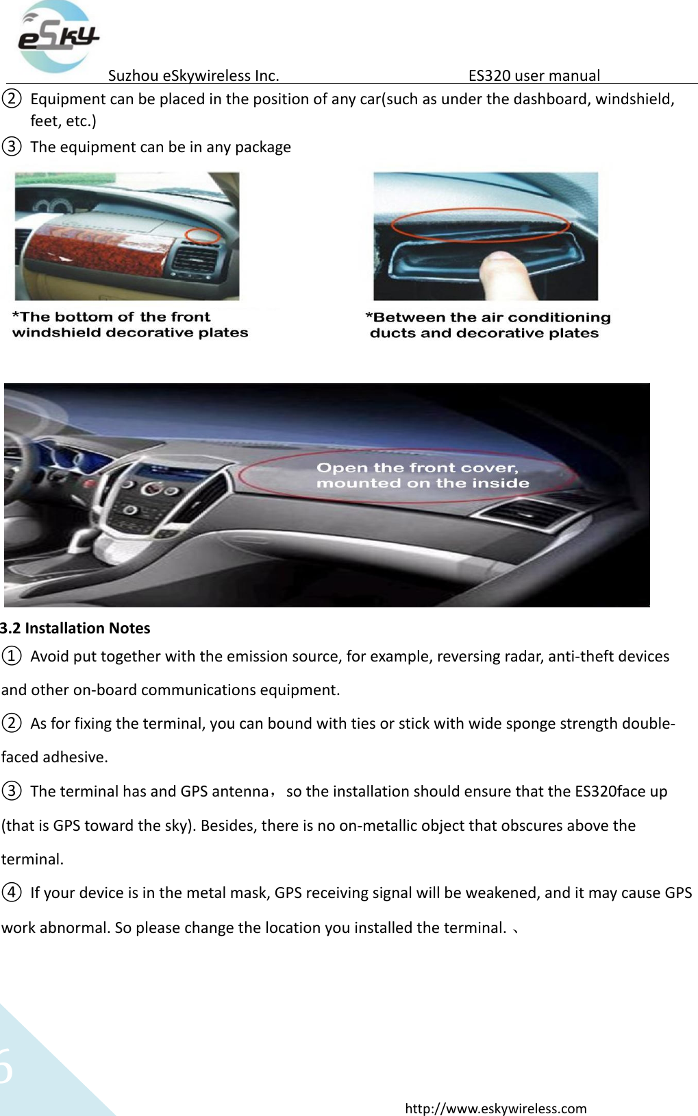   6 http://www.eskywireless.com  Suzhou eSkywireless Inc.   ES320 user manual  ② Equipment can be placed in the position of any car(such as under the dashboard, windshield, feet, etc.)  ③ The equipment can be in any package    3.2 Installation Notes  ① Avoid put together with the emission source, for example, reversing radar, anti-theft devices and other on-board communications equipment.   ② As for fixing the terminal, you can bound with ties or stick with wide sponge strength double-faced adhesive.  ③ The terminal has and GPS antenna，so the installation should ensure that the ES320face up (that is GPS toward the sky). Besides, there is no on-metallic object that obscures above the terminal.   ④ If your device is in the metal mask, GPS receiving signal will be weakened, and it may cause GPS work abnormal. So please change the location you installed the terminal. 、   