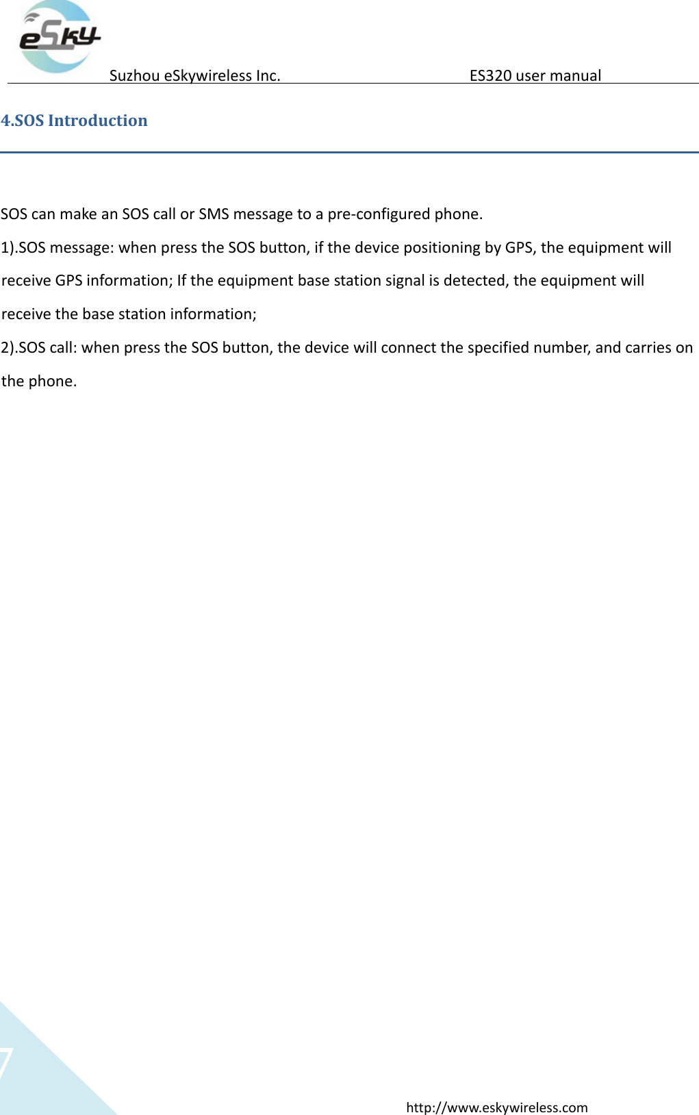   7 http://www.eskywireless.com  Suzhou eSkywireless Inc.   ES320 user manual   4.SOS Introduction    SOS can make an SOS call or SMS message to a pre-configured phone.  1).SOS message: when press the SOS button, if the device positioning by GPS, the equipment will receive GPS information; If the equipment base station signal is detected, the equipment will receive the base station information;   2).SOS call: when press the SOS button, the device will connect the specified number, and carries on the phone.   