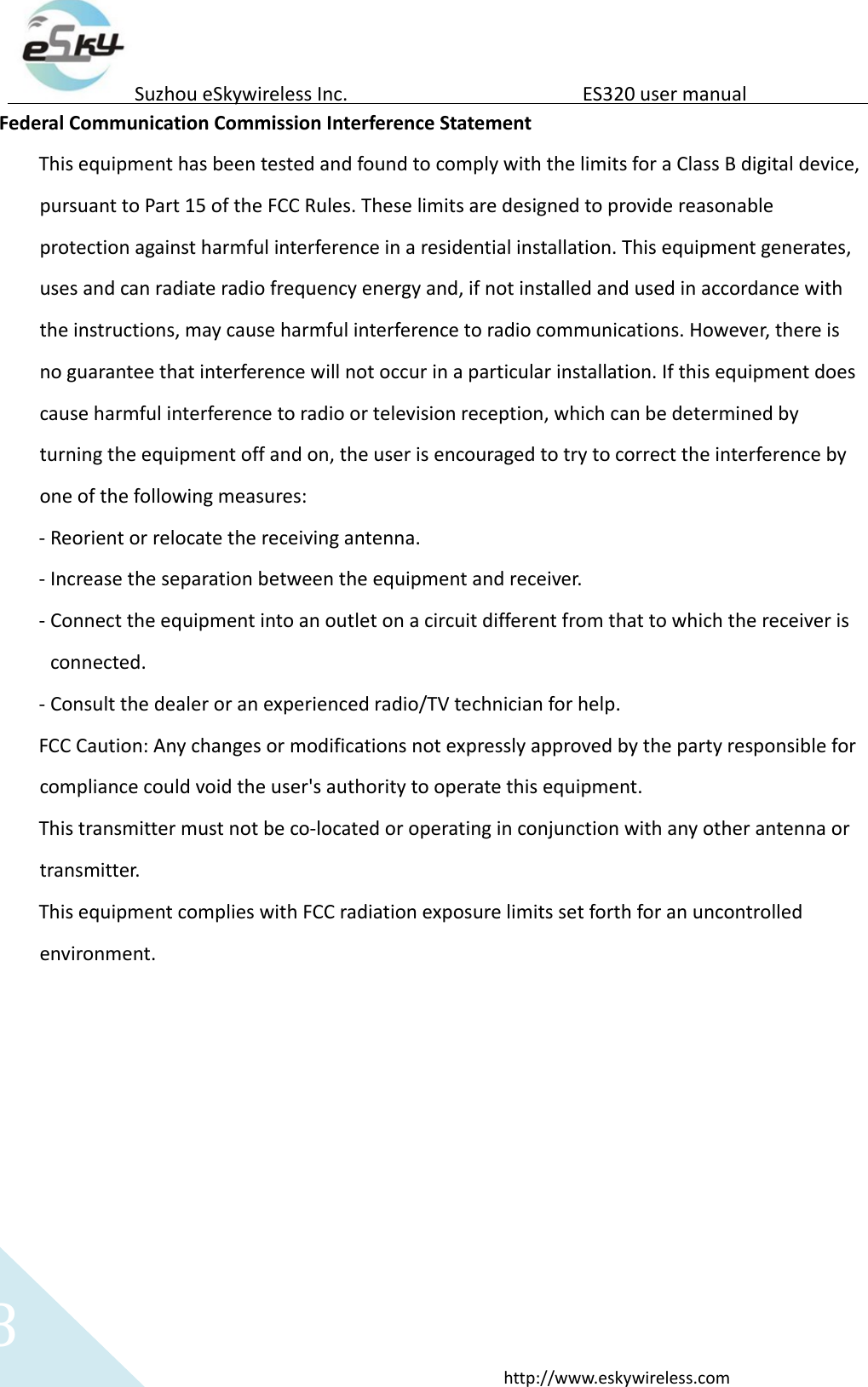   8 http://www.eskywireless.com  Suzhou eSkywireless Inc.   ES320 user manual  Federal Communication Commission Interference Statement  This equipment has been tested and found to comply with the limits for a Class B digital device, pursuant to Part 15 of the FCC Rules. These limits are designed to provide reasonable protection against harmful interference in a residential installation. This equipment generates, uses and can radiate radio frequency energy and, if not installed and used in accordance with the instructions, may cause harmful interference to radio communications. However, there is no guarantee that interference will not occur in a particular installation. If this equipment does cause harmful interference to radio or television reception, which can be determined by turning the equipment off and on, the user is encouraged to try to correct the interference by one of the following measures:  - Reorient or relocate the receiving antenna.  - Increase the separation between the equipment and receiver.  - Connect the equipment into an outlet on a circuit different from that to which the receiver is connected.  - Consult the dealer or an experienced radio/TV technician for help.  FCC Caution: Any changes or modifications not expressly approved by the party responsible for compliance could void the user's authority to operate this equipment.  This transmitter must not be co-located or operating in conjunction with any other antenna or transmitter.  This equipment complies with FCC radiation exposure limits set forth for an uncontrolled environment.   