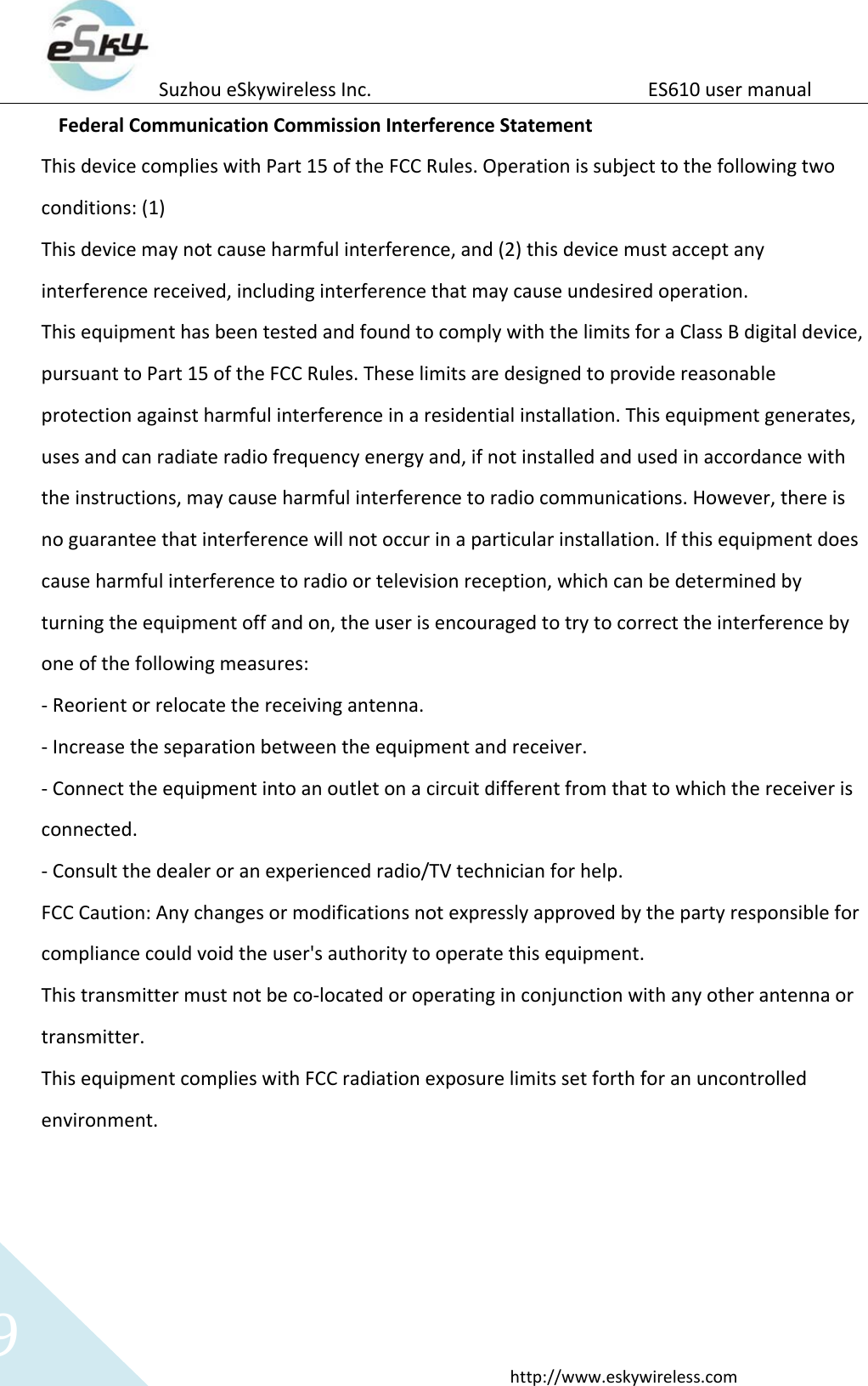Suzhou eSkywireless Inc.                          ES610 user manual  http://www.eskywireless.com 9 Federal Communication Commission Interference Statement This device complies with Part 15 of the FCC Rules. Operation is subject to the following two conditions: (1) This device may not cause harmful interference, and (2) this device must accept any interference received, including interference that may cause undesired operation. This equipment has been tested and found to comply with the limits for a Class B digital device, pursuant to Part 15 of the FCC Rules. These limits are designed to provide reasonable protection against harmful interference in a residential installation. This equipment generates, uses and can radiate radio frequency energy and, if not installed and used in accordance with the instructions, may cause harmful interference to radio communications. However, there is no guarantee that interference will not occur in a particular installation. If this equipment does cause harmful interference to radio or television reception, which can be determined by turning the equipment off and on, the user is encouraged to try to correct the interference by one of the following measures: - Reorient or relocate the receiving antenna. - Increase the separation between the equipment and receiver. - Connect the equipment into an outlet on a circuit different from that to which the receiver is connected. - Consult the dealer or an experienced radio/TV technician for help. FCC Caution: Any changes or modifications not expressly approved by the party responsible for compliance could void the user's authority to operate this equipment. This transmitter must not be co-located or operating in conjunction with any other antenna or transmitter. This equipment complies with FCC radiation exposure limits set forth for an uncontrolled environment.    