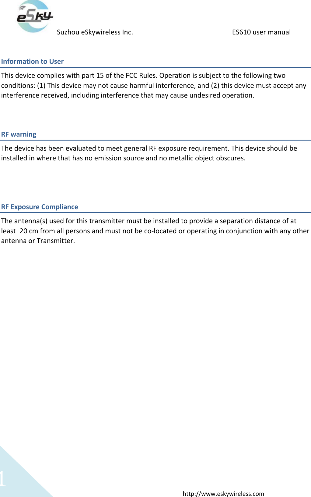 Suzhou eSkywireless Inc.                          ES610 user manual  http://www.eskywireless.com 1 Information to User This device complies with part 15 of the FCC Rules. Operation is subject to the following two conditions: (1) This device may not cause harmful interference, and (2) this device must accept any interference received, including interference that may cause undesired operation.  RF warning   The device has been evaluated to meet general RF exposure requirement. This device should be installed in where that has no emission source and no metallic object obscures.   RF Exposure Compliance The antenna(s) used for this transmitter must be installed to provide a separation distance of at least 20 cm from all persons and must not be co-located or operating in conjunction with any other antenna or Transmitter.  