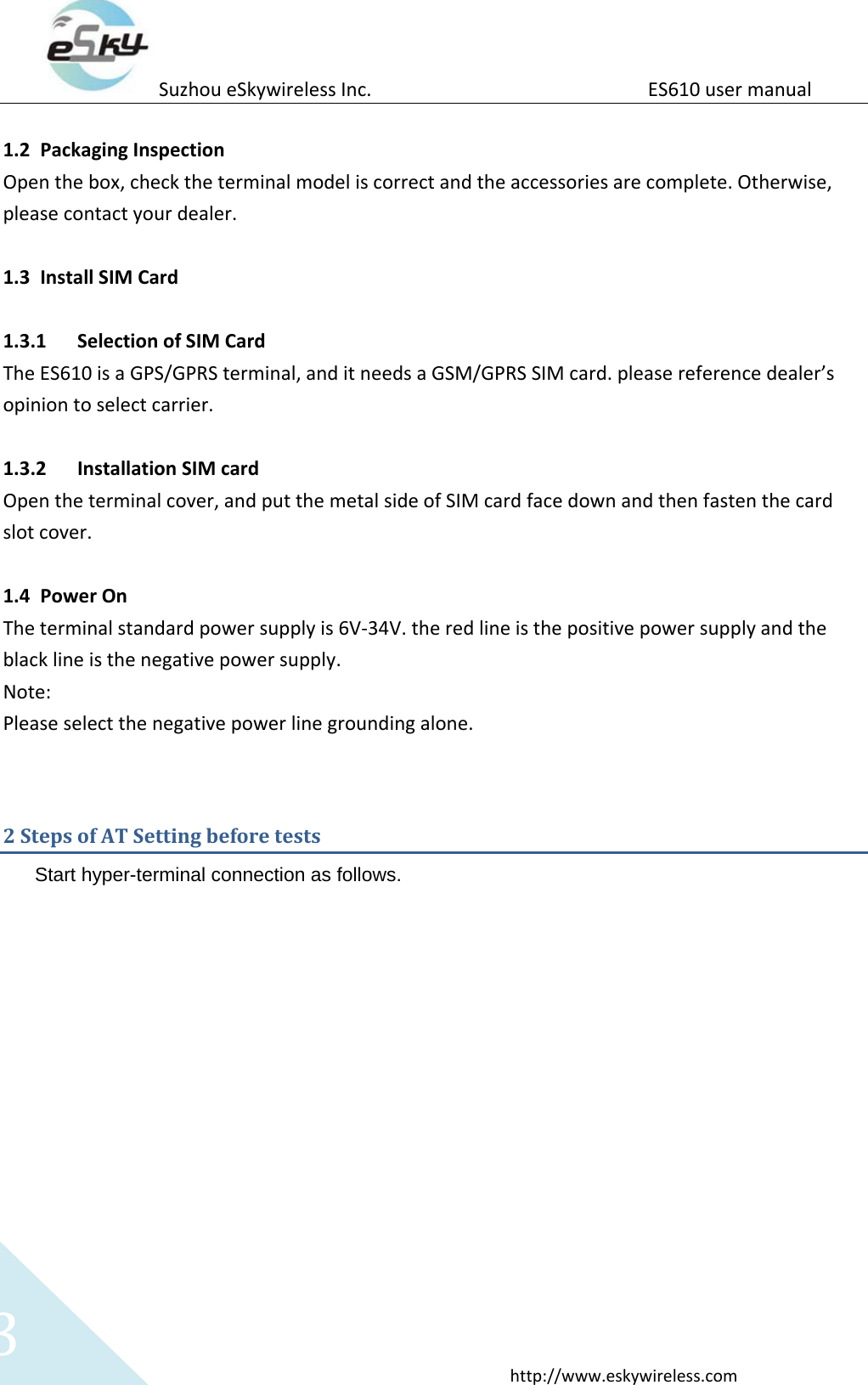 Suzhou eSkywireless Inc.                          ES610 user manual  http://www.eskywireless.com 3  1.2 Packaging Inspection Open the box, check the terminal model is correct and the accessories are complete. Otherwise, please contact your dealer.  1.3 Install SIM Card    1.3.1 Selection of SIM Card The ES610 is a GPS/GPRS terminal, and it needs a GSM/GPRS SIM card. please reference dealer&rsquo;s opinion to select carrier.  1.3.2 Installation SIM card Open the terminal cover, and put the metal side of SIM card face down and then fasten the card slot cover.  1.4 Power On The terminal standard power supply is 6V-34V. the red line is the positive power supply and the black line is the negative power supply. Note: Please select the negative power line grounding alone.  2 Steps of AT Setting before tests Start hyper-terminal connection as follows.  
