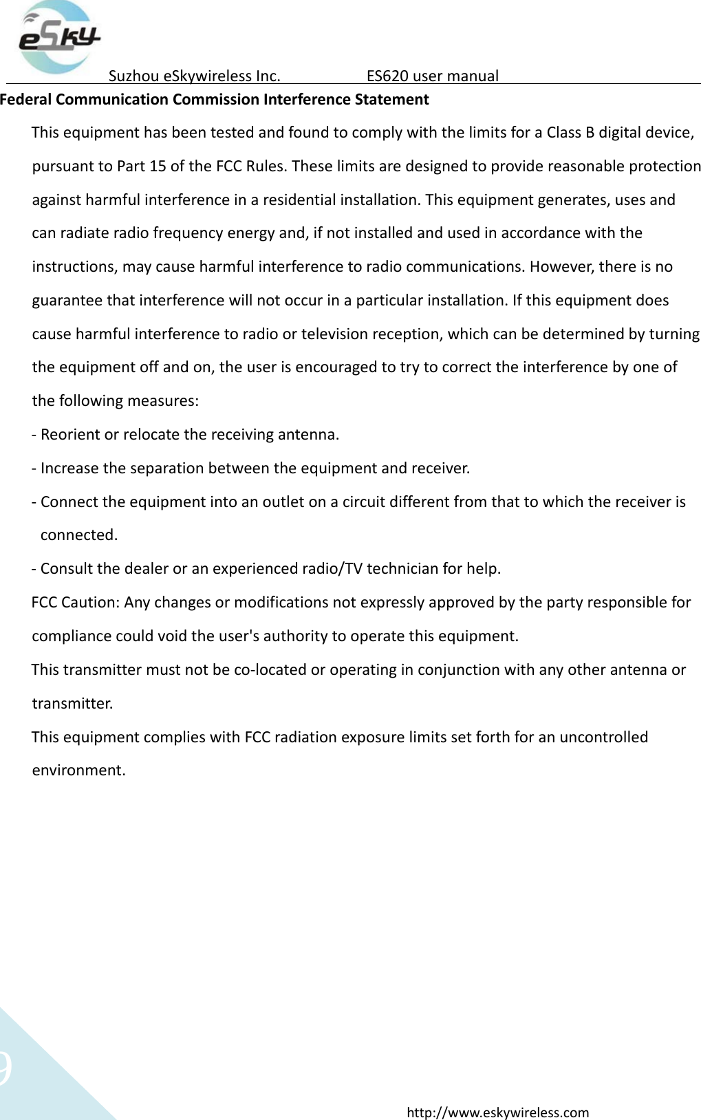 9http://www.eskywireless.comSuzhoueSkywirelessInc.ES620usermanualFederalCommunicationCommissionInterferenceStatementThisequipmenthasbeentestedandfoundtocomplywiththelimitsforaClassBdigitaldevice,pursuanttoPart15oftheFCCRules.Theselimitsaredesignedtoprovidereasonableprotectionagainstharmfulinterferenceinaresidentialinstallation.Thisequipmentgenerates,usesandcanradiateradiofrequencyenergyand,ifnotinstalledandusedinaccordancewiththeinstructions,maycauseharmfulinterferencetoradiocommunications.However,thereisnoguaranteethatinterferencewillnotoccurinaparticularinstallation.Ifthisequipmentdoescauseharmfulinterferencetoradioortelevisionreception,whichcanbedeterminedbyturningtheequipmentoffandon,theuserisencouragedtotrytocorrecttheinterferencebyoneofthefollowingmeasures:‐ Reorientorrelocatethereceivingantenna.‐ Increasetheseparationbetweentheequipmentandreceiver.‐ Connecttheequipmentintoanoutletonacircuitdifferentfromthattowhichthereceiverisconnected.‐ Consultthedealeroranexperiencedradio/TVtechnicianforhelp.FCCCaution:Anychangesormodificationsnotexpresslyapprovedbythepartyresponsibleforcompliancecouldvoidtheuser'sauthoritytooperatethisequipment.Thistransmittermustnotbeco‐locatedoroperatinginconjunctionwithanyotherantennaortransmitter.ThisequipmentcomplieswithFCCradiationexposurelimitssetforthforanuncontrolledenvironment.